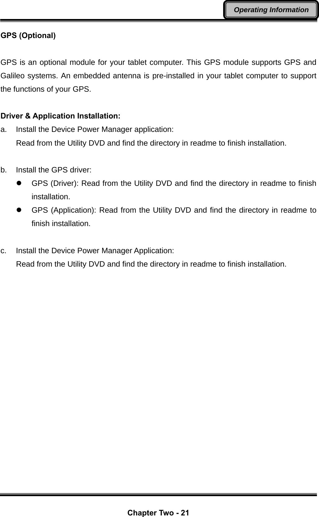  Chapter Two - 21 Operating Information GPS (Optional)  GPS is an optional module for your tablet computer. This GPS module supports GPS and Galileo systems. An embedded antenna is pre-installed in your tablet computer to support the functions of your GPS.  Driver &amp; Application Installation: a.  Install the Device Power Manager application: Read from the Utility DVD and find the directory in readme to finish installation.  b.  Install the GPS driver: z  GPS (Driver): Read from the Utility DVD and find the directory in readme to finish installation. z  GPS (Application): Read from the Utility DVD and find the directory in readme to finish installation.  c.  Install the Device Power Manager Application: Read from the Utility DVD and find the directory in readme to finish installation. 