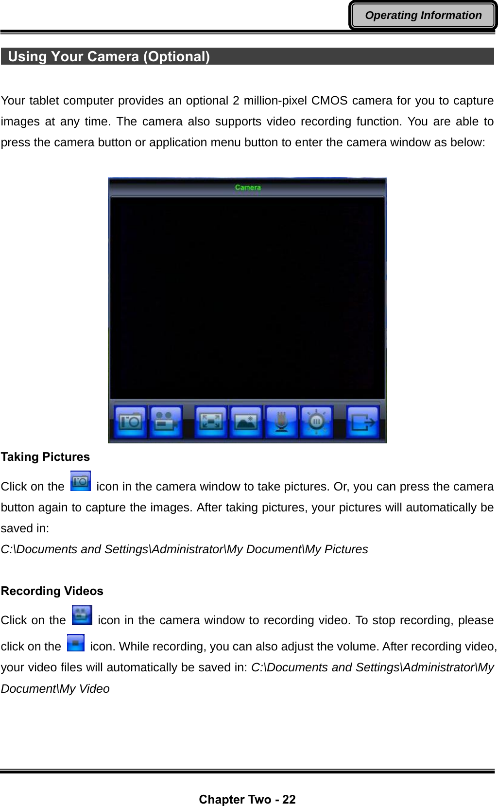  Chapter Two - 22 Operating Information  Using Your Camera (Optional)                                                 Your tablet computer provides an optional 2 million-pixel CMOS camera for you to capture images at any time. The camera also supports video recording function. You are able to press the camera button or application menu button to enter the camera window as below:   Taking Pictures Click on the    icon in the camera window to take pictures. Or, you can press the camera button again to capture the images. After taking pictures, your pictures will automatically be saved in: C:\Documents and Settings\Administrator\My Document\My Pictures  Recording Videos Click on the   icon in the camera window to recording video. To stop recording, please click on the    icon. While recording, you can also adjust the volume. After recording video, your video files will automatically be saved in: C:\Documents and Settings\Administrator\My Document\My Video 