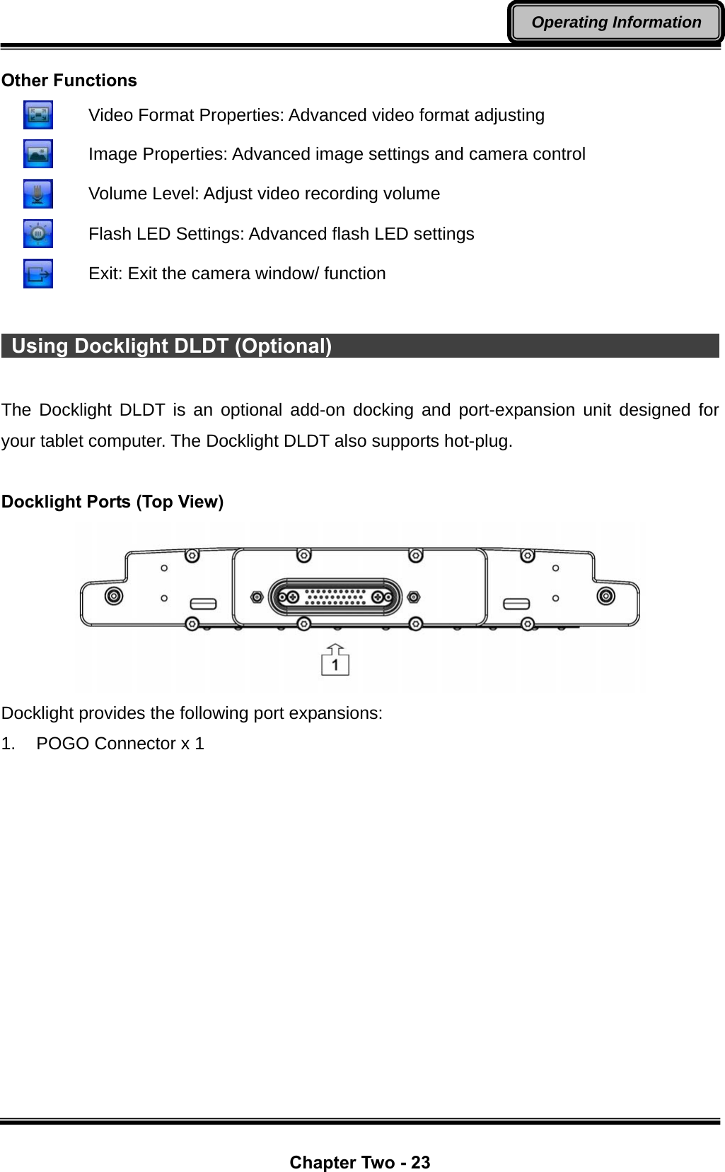  Chapter Two - 23 Operating Information Other Functions    Video Format Properties: Advanced video format adjusting    Image Properties: Advanced image settings and camera control    Volume Level: Adjust video recording volume    Flash LED Settings: Advanced flash LED settings      Exit: Exit the camera window/ function   Using Docklight DLDT (Optional)                                              The Docklight DLDT is an optional add-on docking and port-expansion unit designed for your tablet computer. The Docklight DLDT also supports hot-plug.  Docklight Ports (Top View)  Docklight provides the following port expansions: 1.  POGO Connector x 1 