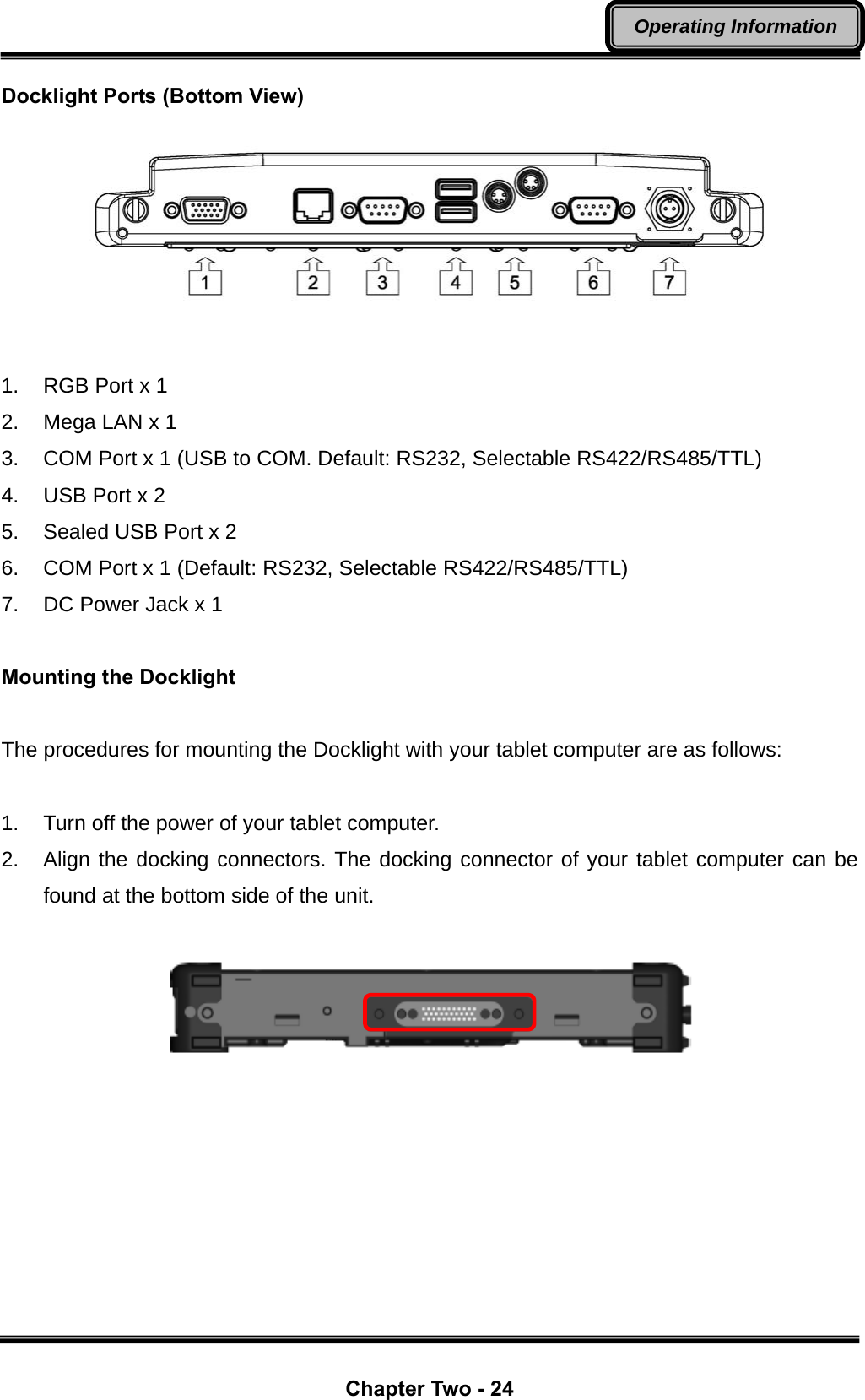  Chapter Two - 24 Operating Information Docklight Ports (Bottom View)   1.  RGB Port x 1 2.  Mega LAN x 1 3.  COM Port x 1 (USB to COM. Default: RS232, Selectable RS422/RS485/TTL) 4.  USB Port x 2 5.  Sealed USB Port x 2 6.  COM Port x 1 (Default: RS232, Selectable RS422/RS485/TTL) 7.  DC Power Jack x 1  Mounting the Docklight  The procedures for mounting the Docklight with your tablet computer are as follows:  1.  Turn off the power of your tablet computer. 2.  Align the docking connectors. The docking connector of your tablet computer can be found at the bottom side of the unit.          