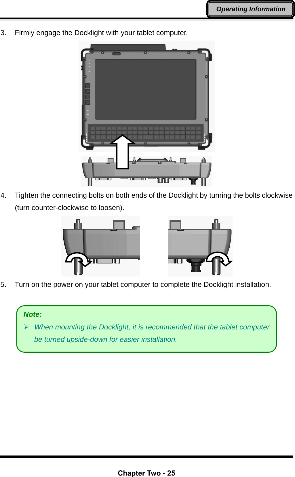  Chapter Two - 25 Operating Information 3.  Firmly engage the Docklight with your tablet computer.   4.  Tighten the connecting bolts on both ends of the Docklight by turning the bolts clockwise (turn counter-clockwise to loosen).           5.  Turn on the power on your tablet computer to complete the Docklight installation.    Note:    ¾ When mounting the Docklight, it is recommended that the tablet computer be turned upside-down for easier installation. 