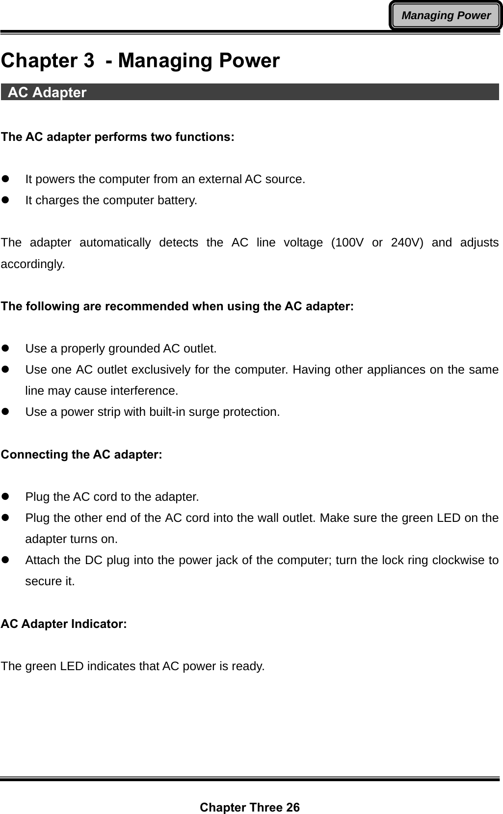  Chapter Three 26 Managing PowerChapter 3  - Managing Power  AC Adapter                                                                  The AC adapter performs two functions:  z  It powers the computer from an external AC source. z  It charges the computer battery.  The adapter automatically detects the AC line voltage (100V or 240V) and adjusts accordingly.  The following are recommended when using the AC adapter:  z  Use a properly grounded AC outlet. z  Use one AC outlet exclusively for the computer. Having other appliances on the same line may cause interference. z  Use a power strip with built-in surge protection.  Connecting the AC adapter:  z  Plug the AC cord to the adapter. z  Plug the other end of the AC cord into the wall outlet. Make sure the green LED on the adapter turns on.   z  Attach the DC plug into the power jack of the computer; turn the lock ring clockwise to secure it.  AC Adapter Indicator:  The green LED indicates that AC power is ready. 