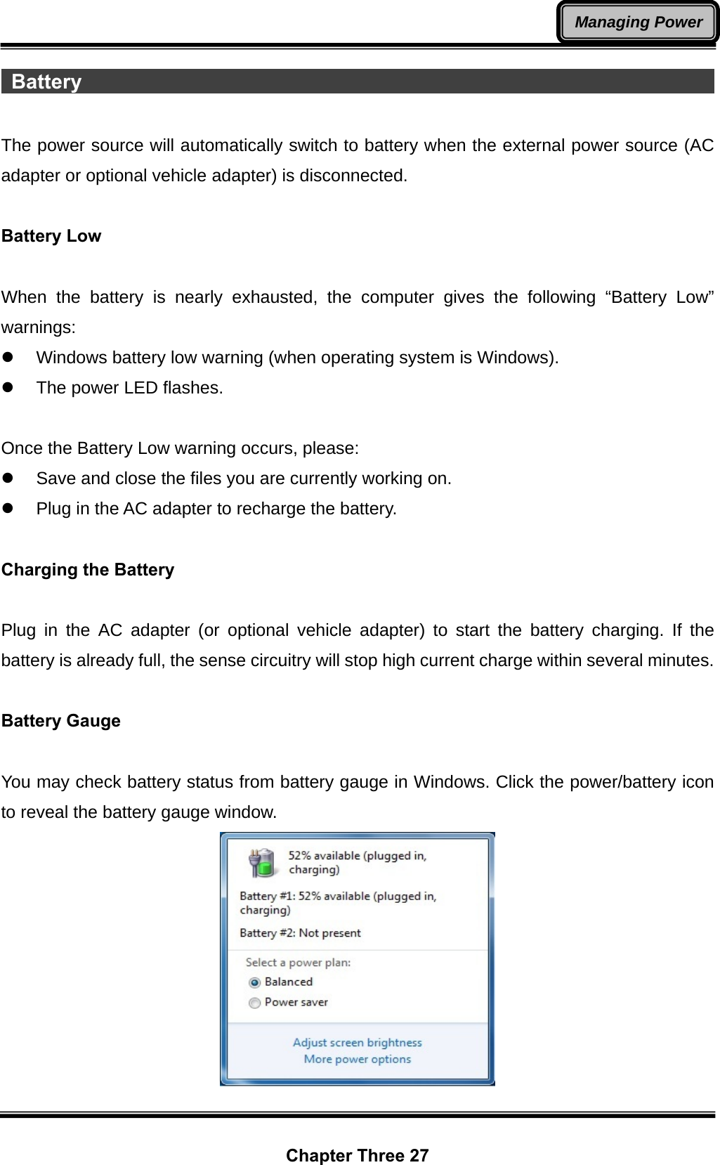  Chapter Three 27 Managing Power Battery                                                                       The power source will automatically switch to battery when the external power source (AC adapter or optional vehicle adapter) is disconnected.  Battery Low  When the battery is nearly exhausted, the computer gives the following “Battery Low” warnings: z  Windows battery low warning (when operating system is Windows). z  The power LED flashes.  Once the Battery Low warning occurs, please: z  Save and close the files you are currently working on. z  Plug in the AC adapter to recharge the battery.  Charging the Battery    Plug in the AC adapter (or optional vehicle adapter) to start the battery charging. If the battery is already full, the sense circuitry will stop high current charge within several minutes.  Battery Gauge  You may check battery status from battery gauge in Windows. Click the power/battery icon to reveal the battery gauge window.  