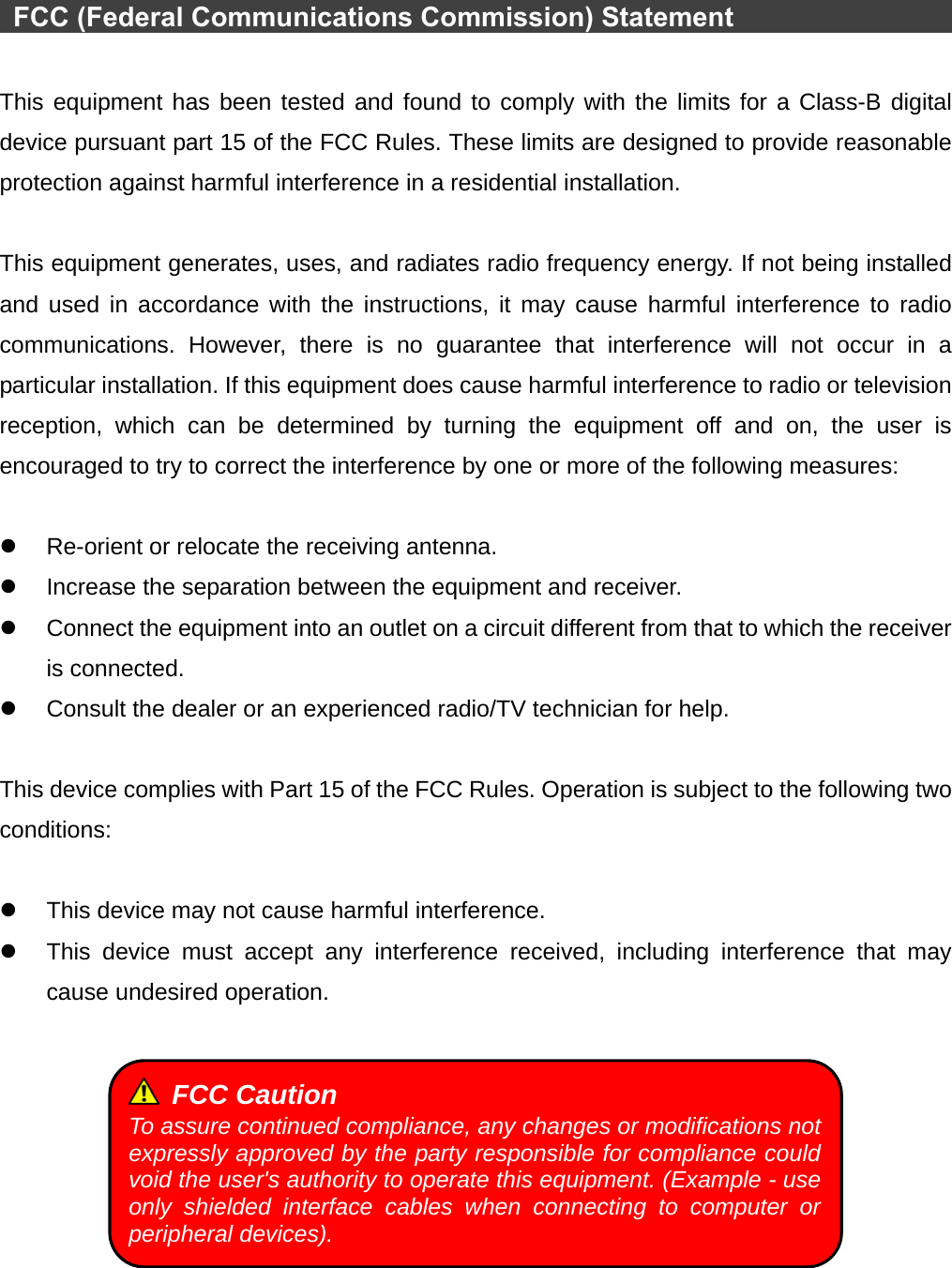    FCC (Federal Communications Commission) Statement                          This equipment has been tested and found to comply with the limits for a Class-B digital device pursuant part 15 of the FCC Rules. These limits are designed to provide reasonable protection against harmful interference in a residential installation.  This equipment generates, uses, and radiates radio frequency energy. If not being installed and used in accordance with the instructions, it may cause harmful interference to radio communications. However, there is no guarantee that interference will not occur in a particular installation. If this equipment does cause harmful interference to radio or television reception, which can be determined by turning the equipment off and on, the user is encouraged to try to correct the interference by one or more of the following measures:  z  Re-orient or relocate the receiving antenna. z  Increase the separation between the equipment and receiver. z  Connect the equipment into an outlet on a circuit different from that to which the receiver is connected. z  Consult the dealer or an experienced radio/TV technician for help.  This device complies with Part 15 of the FCC Rules. Operation is subject to the following two conditions:  z  This device may not cause harmful interference. z  This device must accept any interference received, including interference that may cause undesired operation.    FCC Caution To assure continued compliance, any changes or modifications not expressly approved by the party responsible for compliance could void the user&apos;s authority to operate this equipment. (Example - use only shielded interface cables when connecting to computer or peripheral devices). 