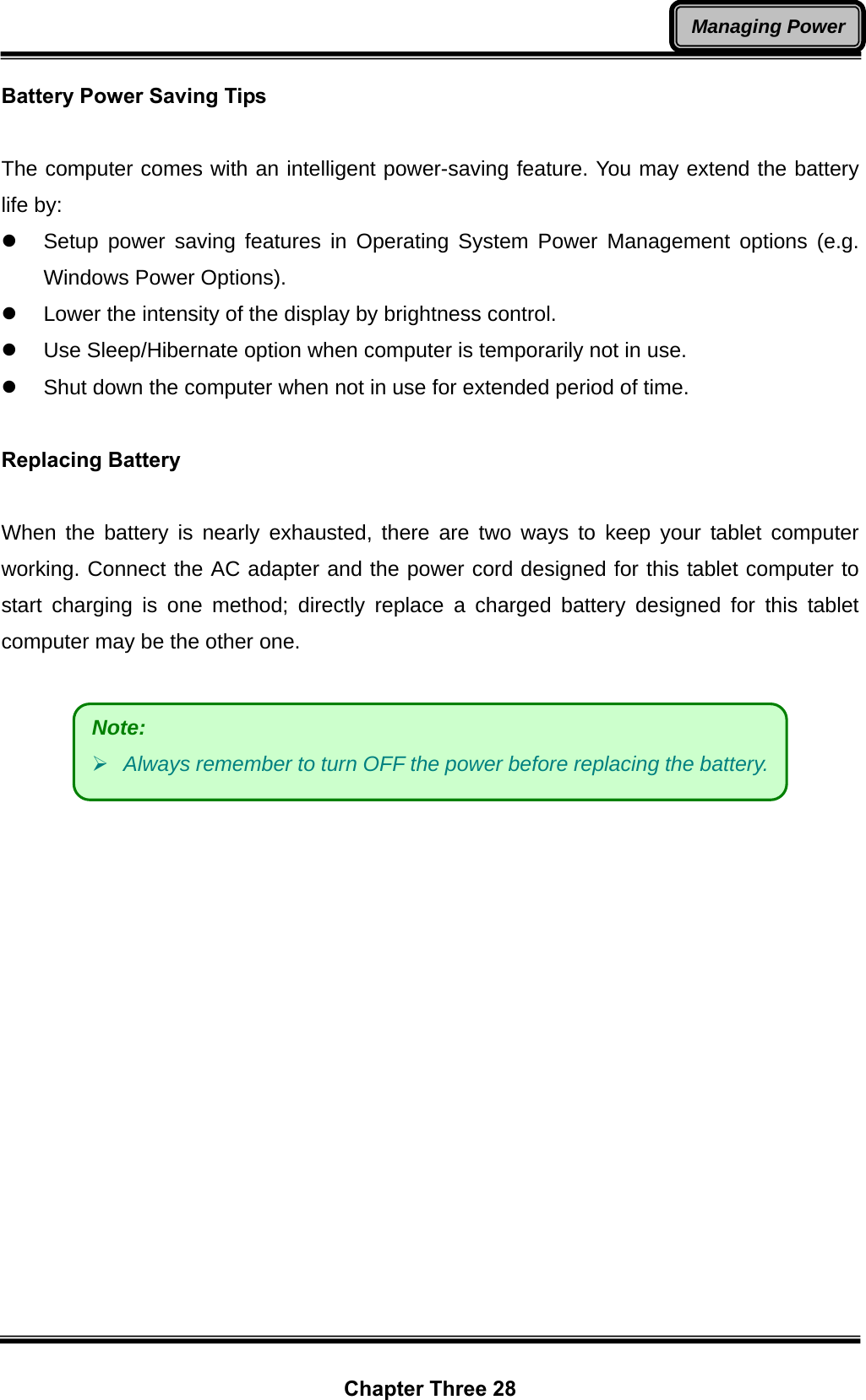  Chapter Three 28 Managing PowerBattery Power Saving Tips  The computer comes with an intelligent power-saving feature. You may extend the battery life by: z  Setup power saving features in Operating System Power Management options (e.g. Windows Power Options). z  Lower the intensity of the display by brightness control. z  Use Sleep/Hibernate option when computer is temporarily not in use. z  Shut down the computer when not in use for extended period of time.  Replacing Battery  When the battery is nearly exhausted, there are two ways to keep your tablet computer working. Connect the AC adapter and the power cord designed for this tablet computer to start charging is one method; directly replace a charged battery designed for this tablet computer may be the other one.   Note:    ¾ Always remember to turn OFF the power before replacing the battery. 