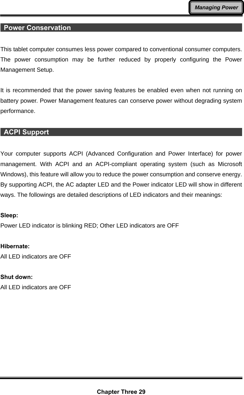  Chapter Three 29 Managing Power Power Conservation                                                          This tablet computer consumes less power compared to conventional consumer computers. The power consumption may be further reduced by properly configuring the Power Management Setup.  It is recommended that the power saving features be enabled even when not running on battery power. Power Management features can conserve power without degrading system performance.   ACPI Support                                                                 Your computer supports ACPI (Advanced Configuration and Power Interface) for power management. With ACPI and an ACPI-compliant operating system (such as Microsoft Windows), this feature will allow you to reduce the power consumption and conserve energy. By supporting ACPI, the AC adapter LED and the Power indicator LED will show in different ways. The followings are detailed descriptions of LED indicators and their meanings:  Sleep: Power LED indicator is blinking RED; Other LED indicators are OFF  Hibernate: All LED indicators are OFF  Shut down: All LED indicators are OFF 