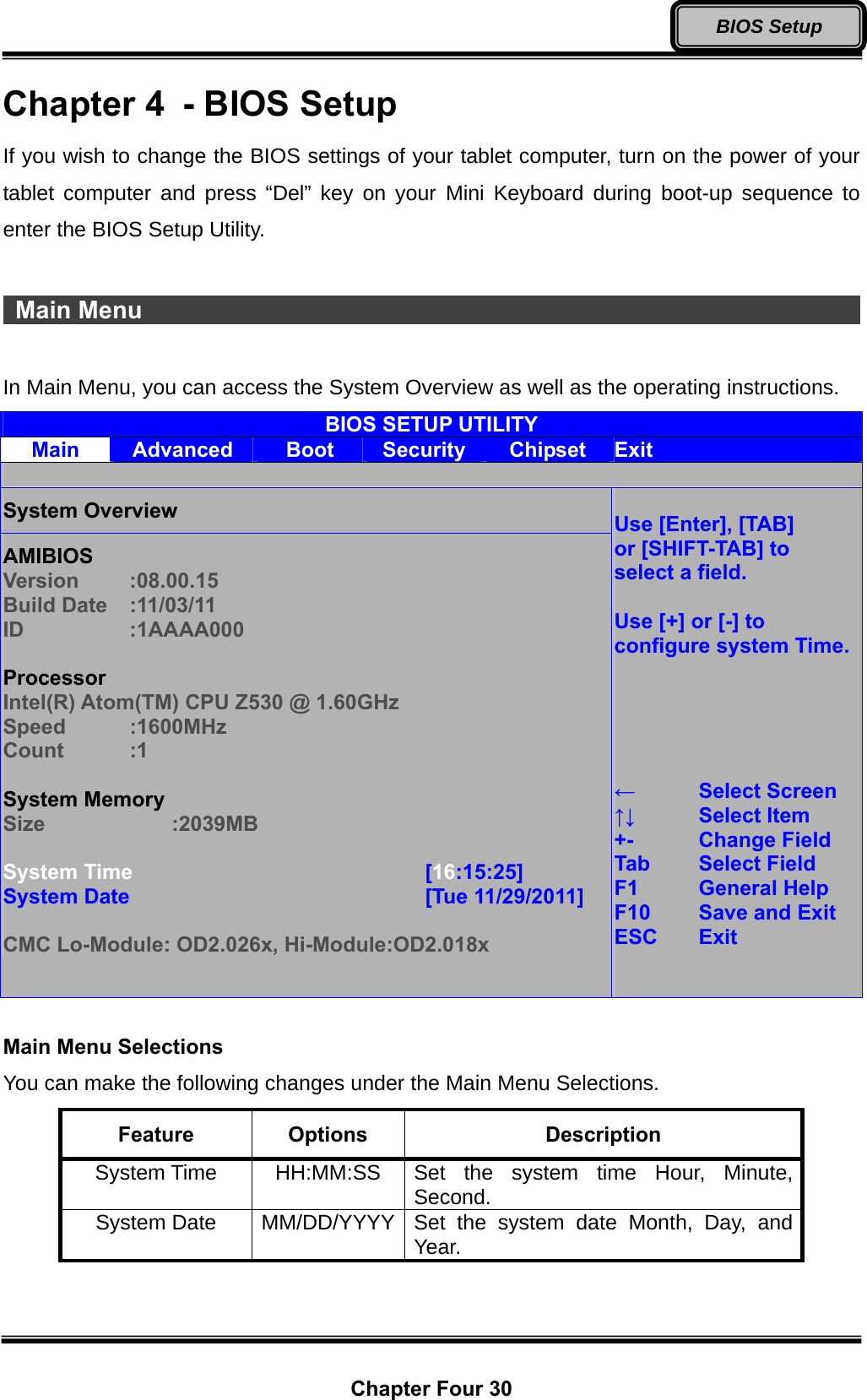  Chapter Four 30 BIOS Setup Chapter 4  - BIOS Setup If you wish to change the BIOS settings of your tablet computer, turn on the power of your tablet computer and press “Del” key on your Mini Keyboard during boot-up sequence to enter the BIOS Setup Utility.   Main Menu                                                                  In Main Menu, you can access the System Overview as well as the operating instructions. BIOS SETUP UTILITY Main  Advanced  Boot  Security  Chipset  Exit  System Overview AMIBIOS Version   :08.00.15 Build Date  :11/03/11 ID   :1AAAA000  Processor Intel(R) Atom(TM) CPU Z530 @ 1.60GHz Speed   :1600MHz Count   :1  System Memory Size   :2039MB  System Time        [16:15:25] System Date         [Tue 11/29/2011]  CMC Lo-Module: OD2.026x, Hi-Module:OD2.018x  Use [Enter], [TAB] or [SHIFT-TAB] to select a field.  Use [+] or [-] to configure system Time.     ←  Select Screen ↑↓   Select Item +-  Change Field Tab   Select Field F1  General Help F10   Save and Exit ESC   Exit    Main Menu Selections You can make the following changes under the Main Menu Selections. Feature  Options  Description System Time  HH:MM:SS  Set the system time Hour, Minute, Second. System Date  MM/DD/YYYY Set the system date Month, Day, and Year.  