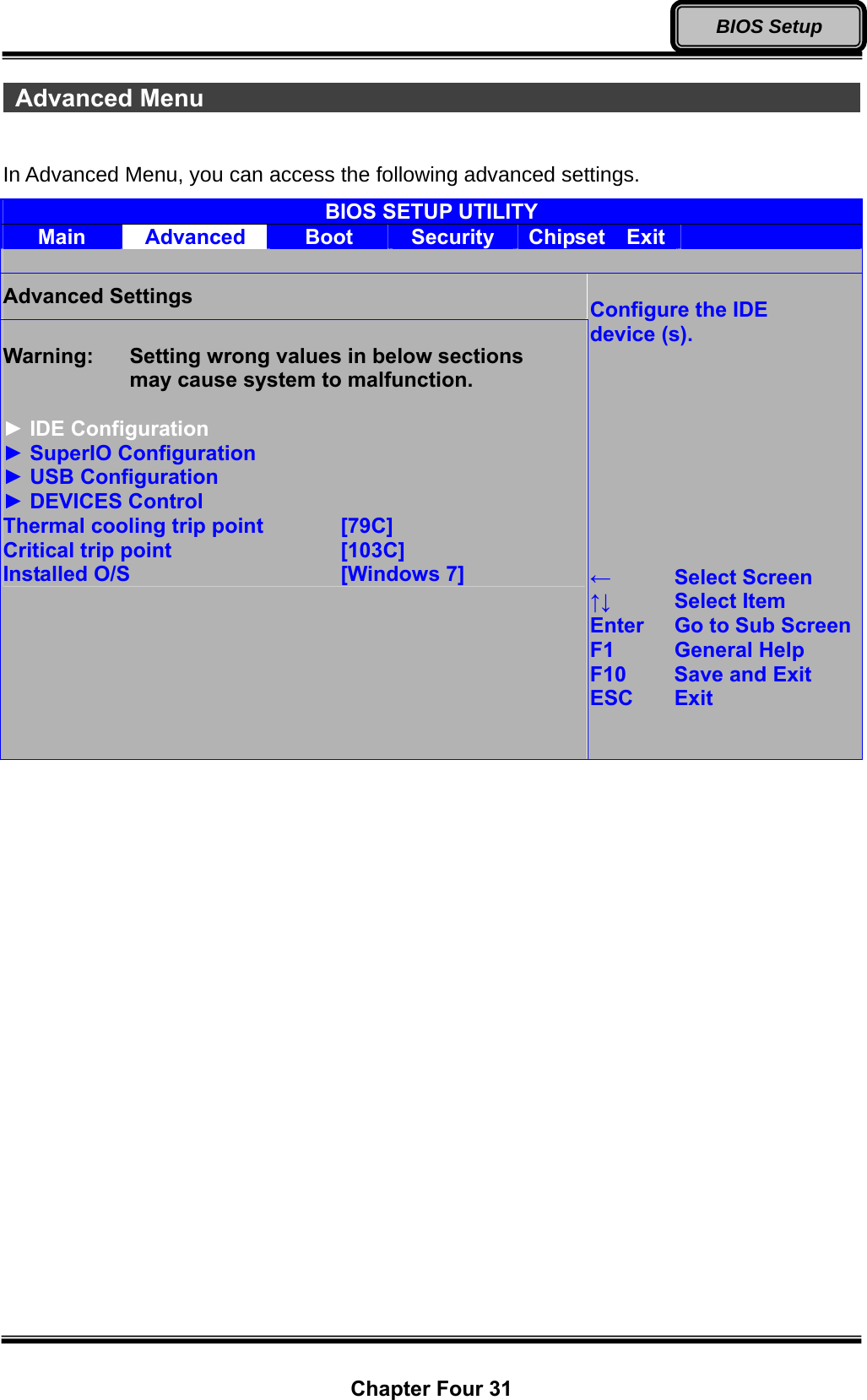  Chapter Four 31 BIOS Setup  Advanced Menu                                                          In Advanced Menu, you can access the following advanced settings. BIOS SETUP UTILITY Main  Advanced  Boot  Security  Chipset  Exit    Advanced Settings  Warning:    Setting wrong values in below sections       may cause system to malfunction.  ► IDE Configuration ► SuperIO Configuration ► USB Configuration ► DEVICES Control Thermal cooling trip point   [79C] Critical trip point    [103C] Installed O/S     [Windows 7]  Configure the IDE device (s).          ←   Select Screen ↑↓   Select Item Enter  Go to Sub ScreenF1   General Help F10   Save and Exit ESC Exit   