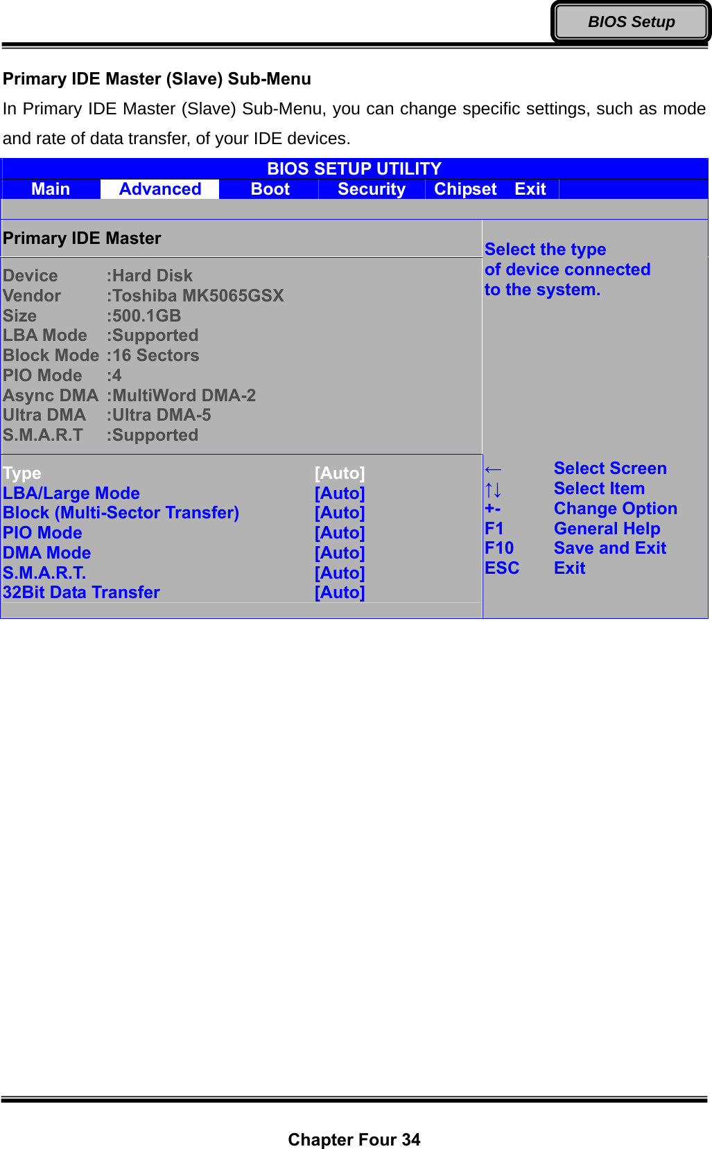  Chapter Four 34 BIOS Setup Primary IDE Master (Slave) Sub-Menu In Primary IDE Master (Slave) Sub-Menu, you can change specific settings, such as mode and rate of data transfer, of your IDE devices. BIOS SETUP UTILITY Main  Advanced  Boot  Security  Chipset  Exit    Primary IDE Master Device   :Hard Disk Vendor   :Toshiba MK5065GSX Size  :500.1GB LBA Mode  :Supported Block Mode :16 Sectors PIO Mode  :4 Async DMA  :MultiWord DMA-2 Ultra DMA  :Ultra DMA-5 S.M.A.R.T :Supported Type        [Auto] LBA/Large Mode      [Auto] Block (Multi-Sector Transfer)     [Auto] PIO Mode       [Auto] DMA Mode       [Auto] S.M.A.R.T.       [Auto] 32Bit Data Transfer     [Auto]  Select the type of device connected to the system.         ←   Select Screen ↑↓   Select Item +-   Change Option F1   General Help F10   Save and Exit ESC Exit   