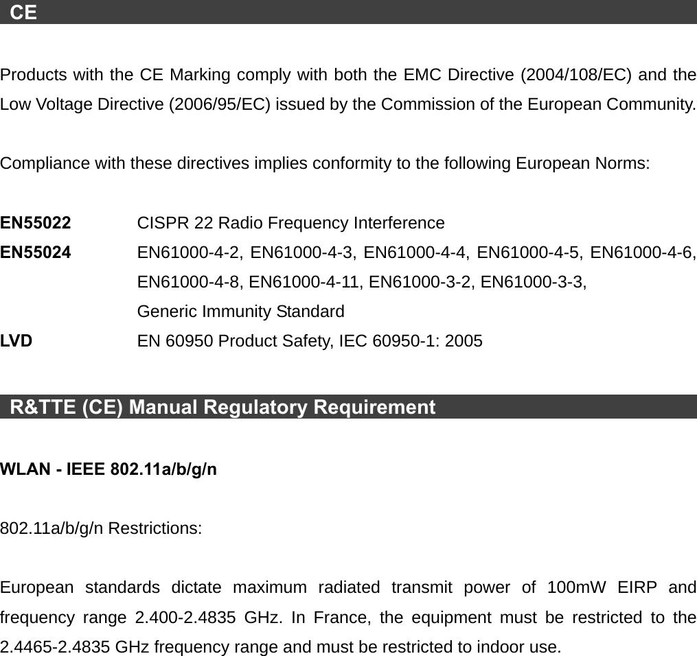   CE                                                                           Products with the CE Marking comply with both the EMC Directive (2004/108/EC) and the Low Voltage Directive (2006/95/EC) issued by the Commission of the European Community.    Compliance with these directives implies conformity to the following European Norms:    EN55022   CISPR 22 Radio Frequency Interference EN55024  EN61000-4-2, EN61000-4-3, EN61000-4-4, EN61000-4-5, EN61000-4-6, EN61000-4-8, EN61000-4-11, EN61000-3-2, EN61000-3-3, Generic Immunity Standard LVD    EN 60950 Product Safety, IEC 60950-1: 2005   R&amp;TTE (CE) Manual Regulatory Requirement                                   WLAN - IEEE 802.11a/b/g/n  802.11a/b/g/n Restrictions:  European standards dictate maximum radiated transmit power of 100mW EIRP and frequency range 2.400-2.4835 GHz. In France, the equipment must be restricted to the 2.4465-2.4835 GHz frequency range and must be restricted to indoor use. 