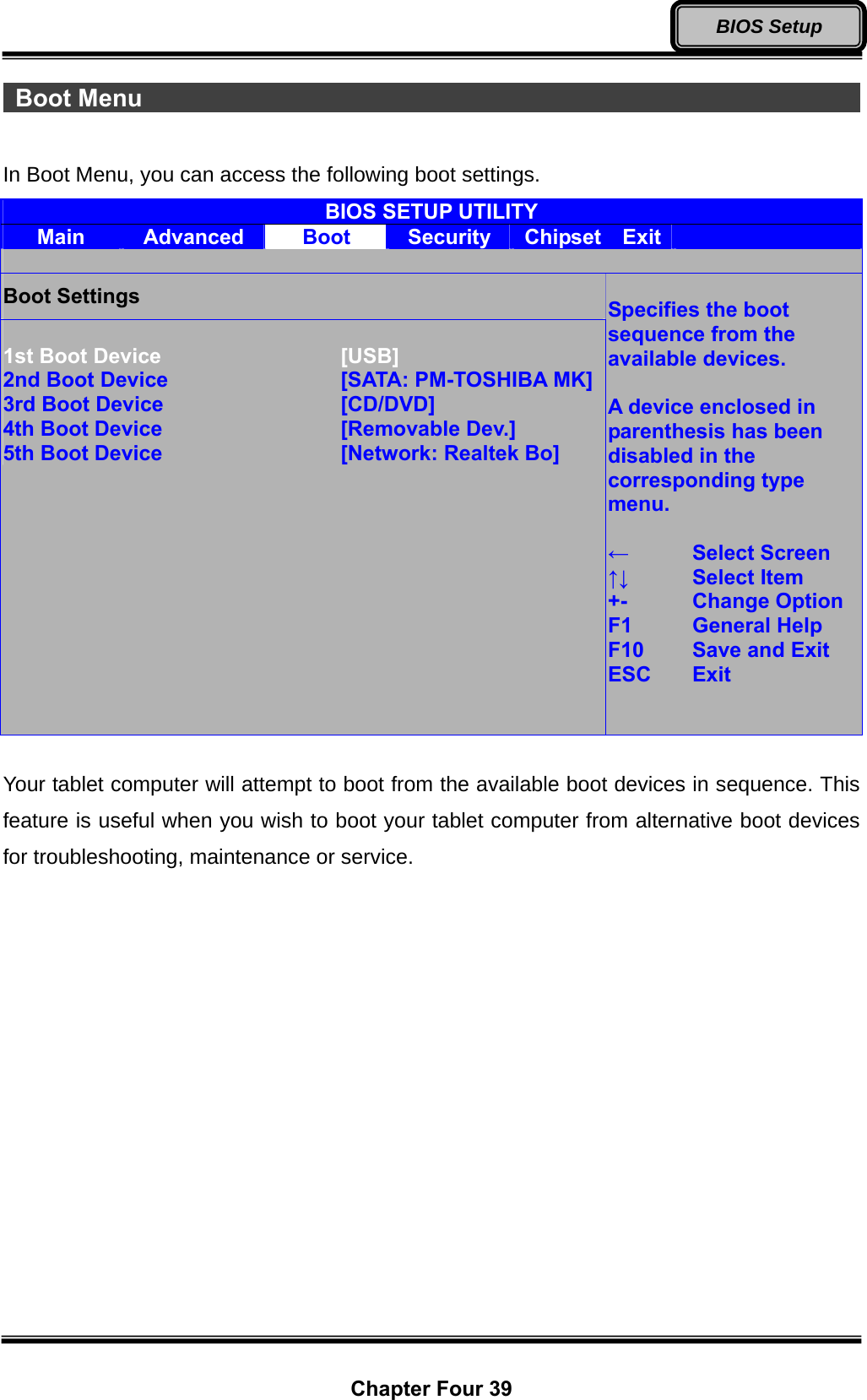  Chapter Four 39 BIOS Setup  Boot Menu                                                              In Boot Menu, you can access the following boot settings. BIOS SETUP UTILITY Main  Advanced  Boot  Security  Chipset  Exit    Boot Settings  1st Boot Device      [USB] 2nd Boot Device      [SATA: PM-TOSHIBA MK]3rd Boot Device      [CD/DVD] 4th Boot Device      [Removable Dev.] 5th Boot Device      [Network: Realtek Bo]  Specifies the boot sequence from the available devices.  A device enclosed in parenthesis has been disabled in the corresponding type menu.  ←  Select Screen ↑↓   Select Item +-   Change Option F1  General Help F10   Save and Exit ESC   Exit    Your tablet computer will attempt to boot from the available boot devices in sequence. This feature is useful when you wish to boot your tablet computer from alternative boot devices for troubleshooting, maintenance or service. 