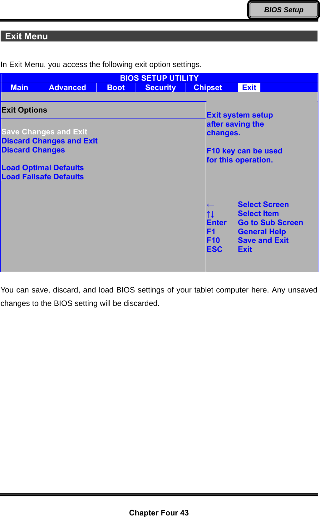  Chapter Four 43 BIOS Setup  Exit Menu                                                               In Exit Menu, you access the following exit option settings. BIOS SETUP UTILITY Main  Advanced  Boot  Security  Chipset  Exit   Exit Options  Save Changes and Exit Discard Changes and Exit Discard Changes  Load Optimal Defaults Load Failsafe Defaults  Exit system setup after saving the   changes.  F10 key can be used   for this operation.     ←  Select Screen ↑↓   Select Item Enter   Go to Sub Screen F1  General Help F10   Save and Exit ESC   Exit    You can save, discard, and load BIOS settings of your tablet computer here. Any unsaved changes to the BIOS setting will be discarded. 