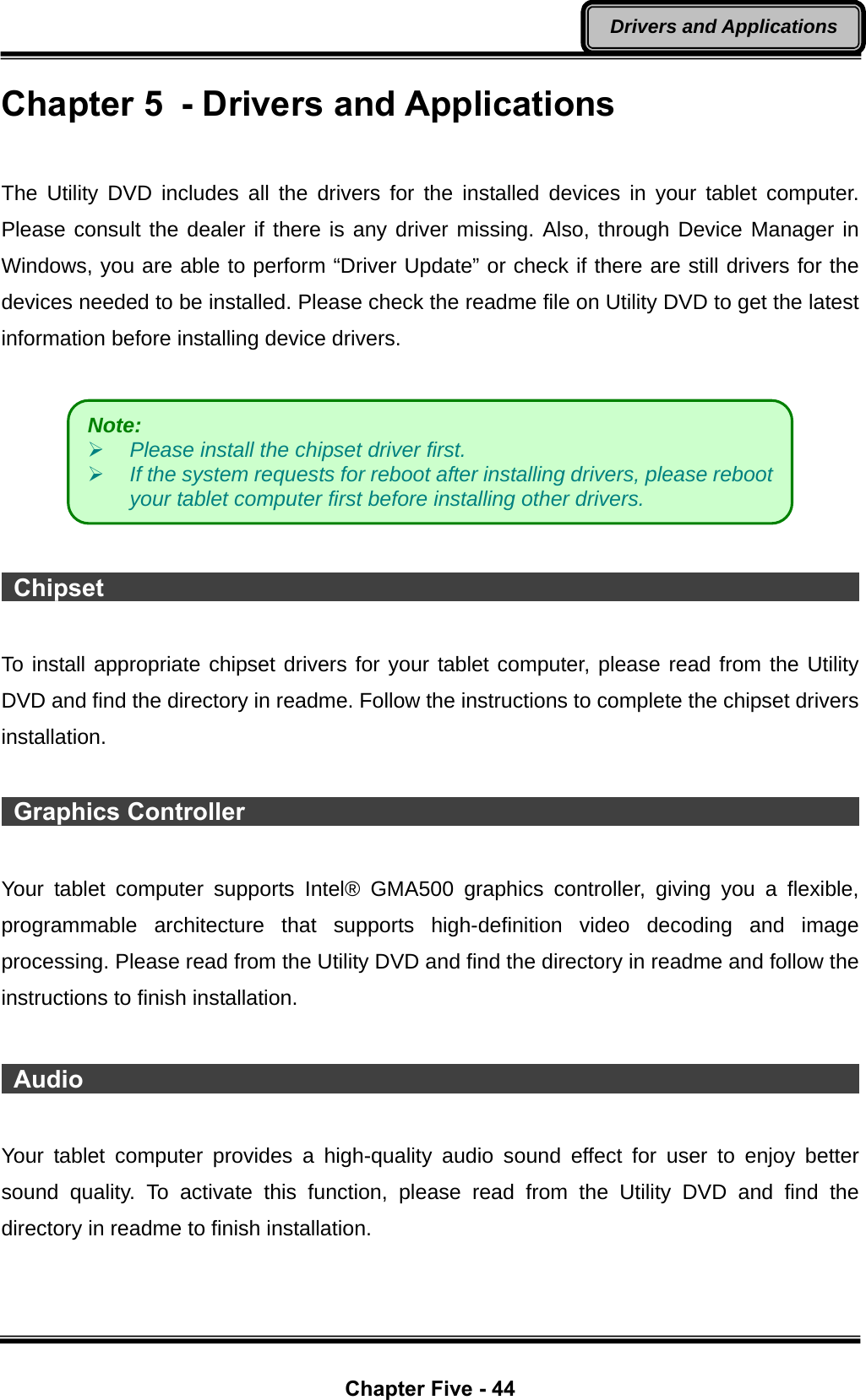  Chapter Five - 44 Drivers and Applications Chapter 5  - Drivers and Applications  The Utility DVD includes all the drivers for the installed devices in your tablet computer. Please consult the dealer if there is any driver missing. Also, through Device Manager in Windows, you are able to perform “Driver Update” or check if there are still drivers for the devices needed to be installed. Please check the readme file on Utility DVD to get the latest information before installing device drivers.     Chipset                                                                      To install appropriate chipset drivers for your tablet computer, please read from the Utility DVD and find the directory in readme. Follow the instructions to complete the chipset drivers installation.   Graphics Controller                                                           Your tablet computer supports Intel® GMA500 graphics controller, giving you a flexible, programmable architecture that supports high-definition video decoding and image processing. Please read from the Utility DVD and find the directory in readme and follow the instructions to finish installation.   Audio                                                                   Your tablet computer provides a high-quality audio sound effect for user to enjoy better sound quality. To activate this function, please read from the Utility DVD and find the directory in readme to finish installation. Note:    ¾ Please install the chipset driver first. ¾ If the system requests for reboot after installing drivers, please reboot your tablet computer first before installing other drivers. 