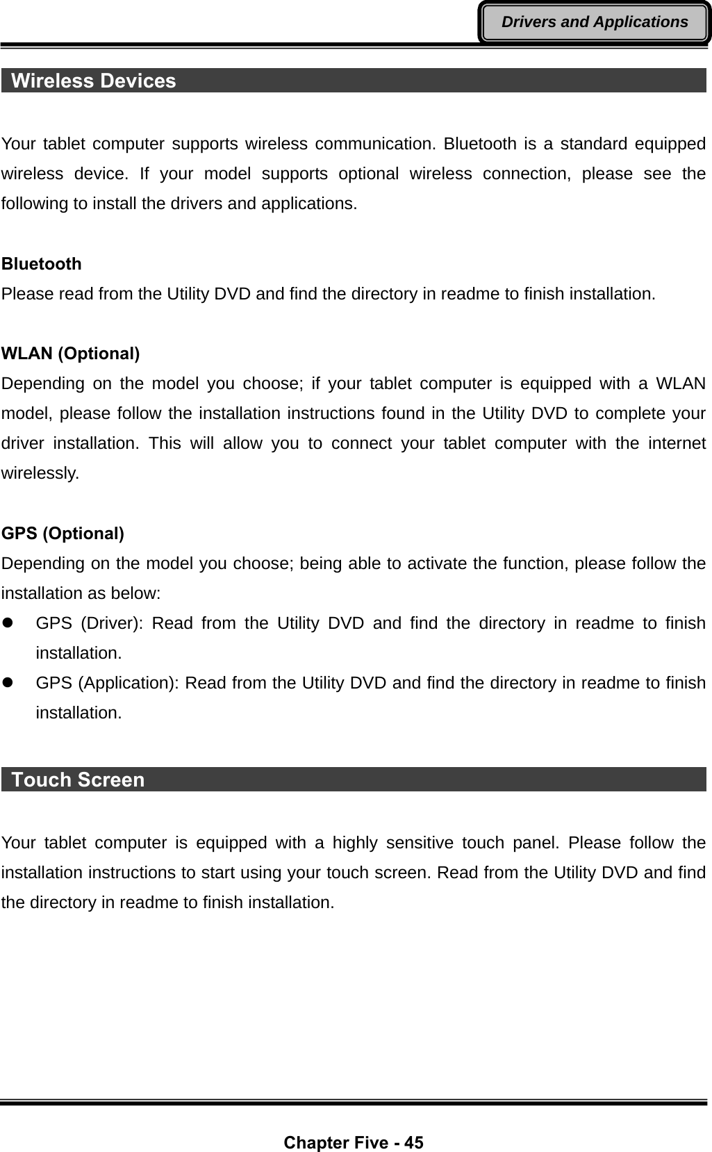  Chapter Five - 45 Drivers and Applications  Wireless Devices                                                             Your tablet computer supports wireless communication. Bluetooth is a standard equipped wireless device. If your model supports optional wireless connection, please see the following to install the drivers and applications.  Bluetooth Please read from the Utility DVD and find the directory in readme to finish installation.  WLAN (Optional) Depending on the model you choose; if your tablet computer is equipped with a WLAN model, please follow the installation instructions found in the Utility DVD to complete your driver installation. This will allow you to connect your tablet computer with the internet wirelessly.  GPS (Optional) Depending on the model you choose; being able to activate the function, please follow the installation as below: z  GPS (Driver): Read from the Utility DVD and find the directory in readme to finish installation. z  GPS (Application): Read from the Utility DVD and find the directory in readme to finish installation.   Touch Screen                                                            Your tablet computer is equipped with a highly sensitive touch panel. Please follow the installation instructions to start using your touch screen. Read from the Utility DVD and find the directory in readme to finish installation.      