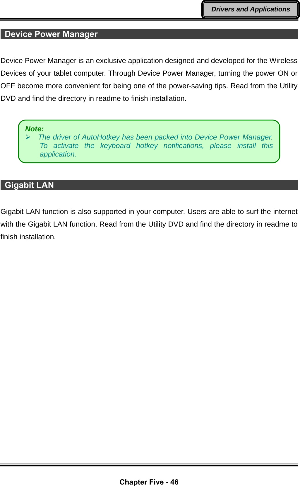  Chapter Five - 46 Drivers and Applications  Device Power Manager                                                 Device Power Manager is an exclusive application designed and developed for the Wireless Devices of your tablet computer. Through Device Power Manager, turning the power ON or OFF become more convenient for being one of the power-saving tips. Read from the Utility DVD and find the directory in readme to finish installation.     Gigabit LAN                                                            Gigabit LAN function is also supported in your computer. Users are able to surf the internet with the Gigabit LAN function. Read from the Utility DVD and find the directory in readme to finish installation.  Note:    ¾ The driver of AutoHotkey has been packed into Device Power Manager. To activate the keyboard hotkey notifications, please install this application. 