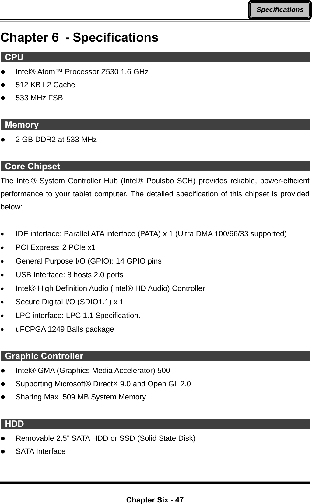  Chapter Six - 47 SpecificationsChapter 6  - Specifications  CPU                                                                        z Intel® Atom™ Processor Z530 1.6 GHz z 512 KB L2 Cache z 533 MHz FSB   Memory                                                                     z 2 GB DDR2 at 533 MHz   Core Chipset                                                                The Intel® System Controller Hub (Intel® Poulsbo SCH) provides reliable, power-efficient performance to your tablet computer. The detailed specification of this chipset is provided below:  •  IDE interface: Parallel ATA interface (PATA) x 1 (Ultra DMA 100/66/33 supported) •  PCI Express: 2 PCIe x1 •  General Purpose I/O (GPIO): 14 GPIO pins •  USB Interface: 8 hosts 2.0 ports •  Intel® High Definition Audio (Intel® HD Audio) Controller •  Secure Digital I/O (SDIO1.1) x 1 •  LPC interface: LPC 1.1 Specification. •  uFCPGA 1249 Balls package   Graphic Controller                                                           z Intel® GMA (Graphics Media Accelerator) 500 z Supporting Microsoft® DirectX 9.0 and Open GL 2.0 z Sharing Max. 509 MB System Memory   HDD                                                                        z Removable 2.5” SATA HDD or SSD (Solid State Disk) z SATA Interface  