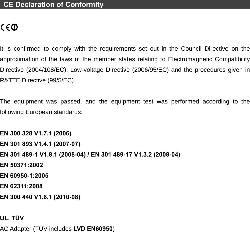   CE Declaration of Conformity                                                    It is confirmed to comply with the requirements set out in the Council Directive on the approximation of the laws of the member states relating to Electromagnetic Compatibility Directive (2004/108/EC), Low-voltage Directive (2006/95/EC) and the procedures given in R&amp;TTE Directive (99/5/EC).    The equipment was passed, and the equipment test was performed according to the following European standards:  EN 300 328 V1.7.1 (2006) EN 301 893 V1.4.1 (2007-07) EN 301 489-1 V1.8.1 (2008-04) / EN 301 489-17 V1.3.2 (2008-04) EN 50371:2002 EN 60950-1:2005 EN 62311:2008 EN 300 440 V1.6.1 (2010-08)  UL, TÜV AC Adapter (TÜV includes LVD EN60950) 