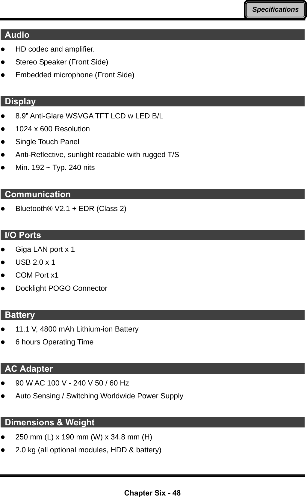  Chapter Six - 48 Specifications Audio                                                                       z HD codec and amplifier. z Stereo Speaker (Front Side) z Embedded microphone (Front Side)   Display                                                                      z 8.9” Anti-Glare WSVGA TFT LCD w LED B/L z 1024 x 600 Resolution z Single Touch Panel z Anti-Reflective, sunlight readable with rugged T/S z Min. 192 ~ Typ. 240 nits   Communication                                                              z Bluetooth® V2.1 + EDR (Class 2)   I/O Ports                                                                    z Giga LAN port x 1   z USB 2.0 x 1   z COM Port x1 z Docklight POGO Connector   Battery                                                                      z 11.1 V, 4800 mAh Lithium-ion Battery z 6 hours Operating Time   AC Adapter                                                                  z 90 W AC 100 V - 240 V 50 / 60 Hz   z Auto Sensing / Switching Worldwide Power Supply   Dimensions &amp; Weight                                                        z 250 mm (L) x 190 mm (W) x 34.8 mm (H) z 2.0 kg (all optional modules, HDD &amp; battery) 