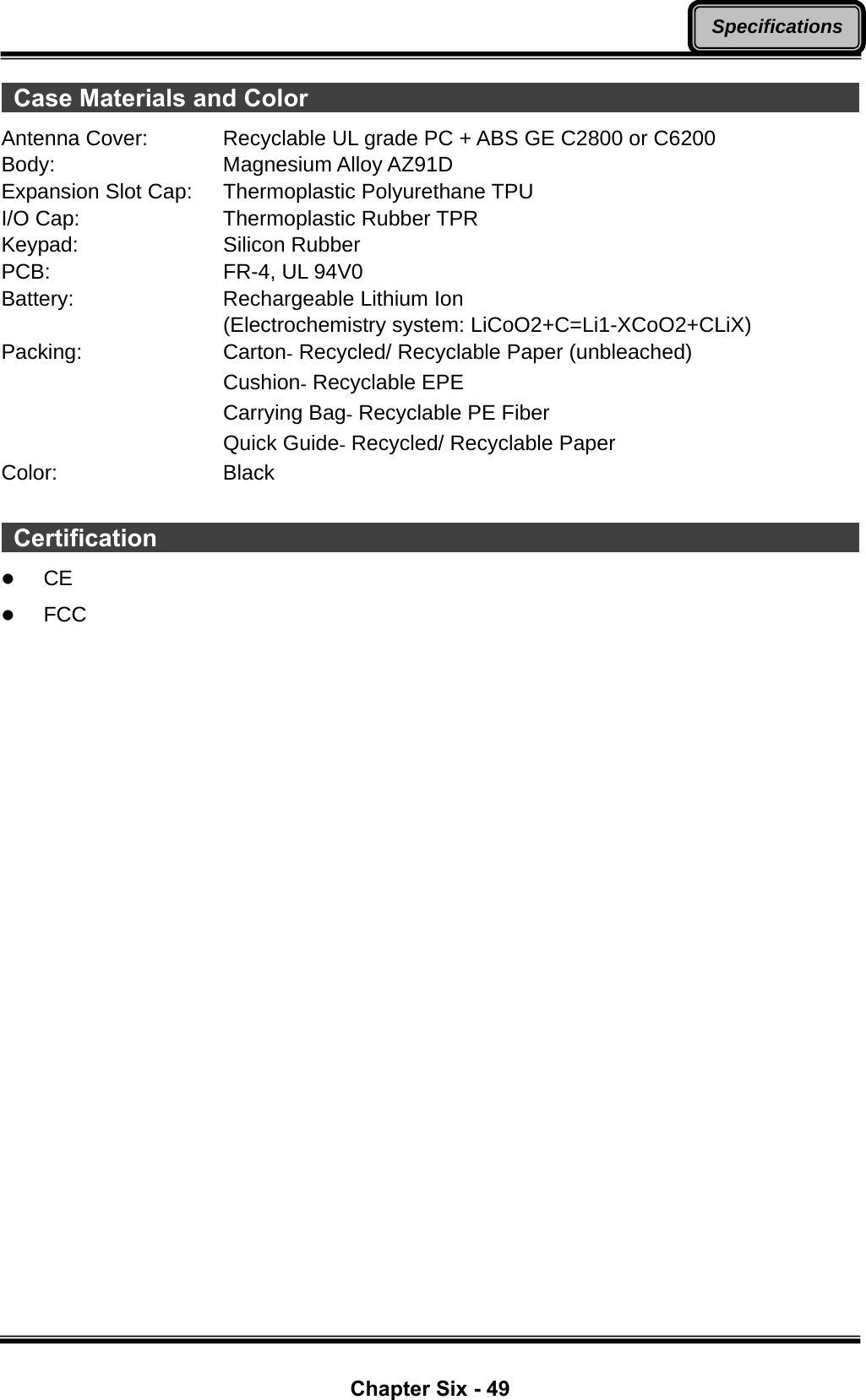  Chapter Six - 49 Specifications Case Materials and Color                                                     Antenna Cover:  Recyclable UL grade PC + ABS GE C2800 or C6200 Body:  Magnesium Alloy AZ91D Expansion Slot Cap:  Thermoplastic Polyurethane TPU I/O Cap:  Thermoplastic Rubber TPR Keypad: Silicon Rubber PCB:  FR-4, UL 94V0 Battery:  Rechargeable Lithium Ion  (Electrochemistry system: LiCoO2+C=Li1-XCoO2+CLiX) Packing: Carton- Recycled/ Recyclable Paper (unbleached)  Cushion- Recyclable EPE  Carrying Bag- Recyclable PE Fiber  Quick Guide- Recycled/ Recyclable Paper Color: Black   Certification                                                                 z CE z FCC 
