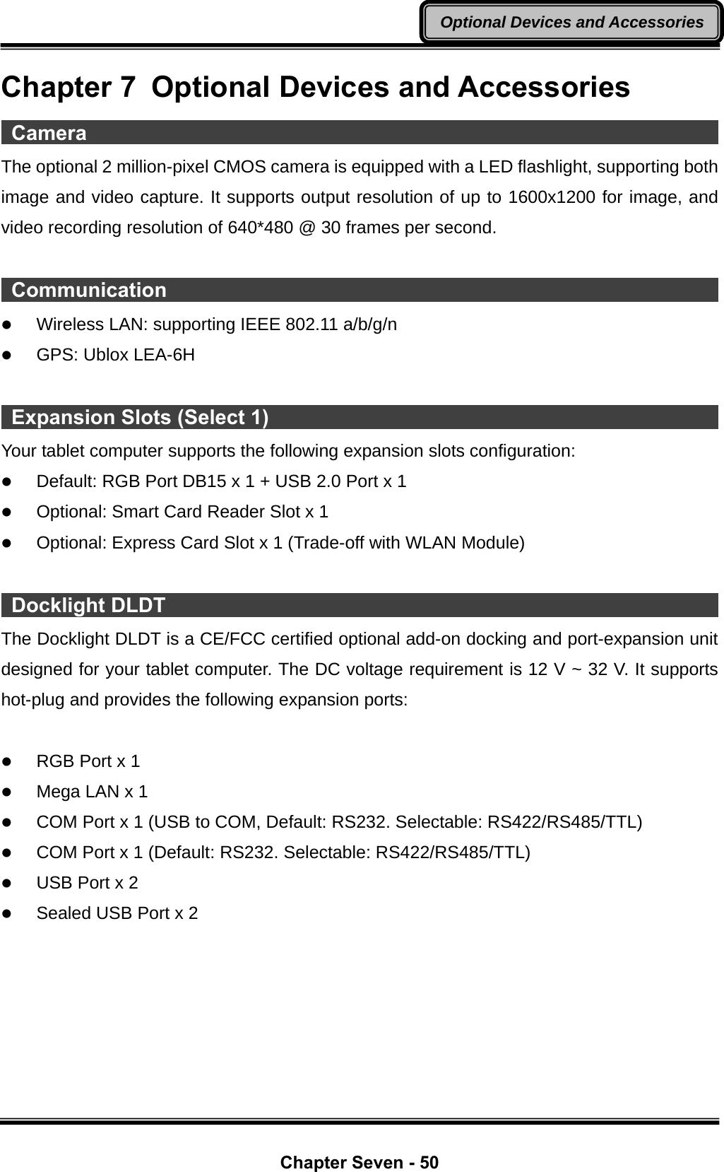  Chapter Seven - 50 Optional Devices and AccessoriesChapter 7  Optional Devices and Accessories  Camera                                                                     The optional 2 million-pixel CMOS camera is equipped with a LED flashlight, supporting both image and video capture. It supports output resolution of up to 1600x1200 for image, and video recording resolution of 640*480 @ 30 frames per second.   Communication                                                              z Wireless LAN: supporting IEEE 802.11 a/b/g/n z GPS: Ublox LEA-6H   Expansion Slots (Select 1)                                                    Your tablet computer supports the following expansion slots configuration: z Default: RGB Port DB15 x 1 + USB 2.0 Port x 1 z Optional: Smart Card Reader Slot x 1 z Optional: Express Card Slot x 1 (Trade-off with WLAN Module)   Docklight DLDT                                                              The Docklight DLDT is a CE/FCC certified optional add-on docking and port-expansion unit designed for your tablet computer. The DC voltage requirement is 12 V ~ 32 V. It supports hot-plug and provides the following expansion ports:  z RGB Port x 1 z Mega LAN x 1 z COM Port x 1 (USB to COM, Default: RS232. Selectable: RS422/RS485/TTL) z COM Port x 1 (Default: RS232. Selectable: RS422/RS485/TTL) z USB Port x 2 z Sealed USB Port x 2 