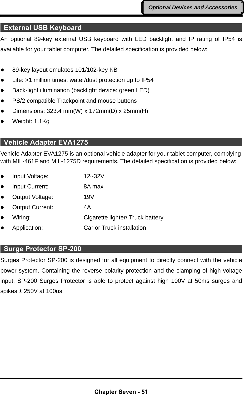  Chapter Seven - 51 Optional Devices and Accessories External USB Keyboard                                                      An optional 89-key external USB keyboard with LED backlight and IP rating of IP54 is available for your tablet computer. The detailed specification is provided below:  z 89-key layout emulates 101/102-key KB z Life: &gt;1 million times, water/dust protection up to IP54 z Back-light illumination (backlight device: green LED) z PS/2 compatible Trackpoint and mouse buttons z Dimensions: 323.4 mm(W) x 172mm(D) x 25mm(H) z Weight: 1.1Kg   Vehicle Adapter EVA1275                                                     Vehicle Adapter EVA1275 is an optional vehicle adapter for your tablet computer, complying with MIL-461F and MIL-1275D requirements. The detailed specification is provided below:  z Input Voltage:   12~32V z Input Current:   8A max z Output Voltage:   19V  z Output Current:   4A z Wiring:     Cigarette lighter/ Truck battery z Application:    Car or Truck installation   Surge Protector SP-200                                                      Surges Protector SP-200 is designed for all equipment to directly connect with the vehicle power system. Containing the reverse polarity protection and the clamping of high voltage input, SP-200 Surges Protector is able to protect against high 100V at 50ms surges and spikes ± 250V at 100us. 