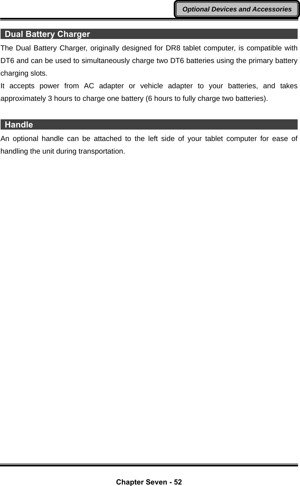  Chapter Seven - 52 Optional Devices and Accessories Dual Battery Charger                                                         The Dual Battery Charger, originally designed for DR8 tablet computer, is compatible with DT6 and can be used to simultaneously charge two DT6 batteries using the primary battery charging slots. It accepts power from AC adapter or vehicle adapter to your batteries, and takes approximately 3 hours to charge one battery (6 hours to fully charge two batteries).   Handle                                                                     An optional handle can be attached to the left side of your tablet computer for ease of handling the unit during transportation.  