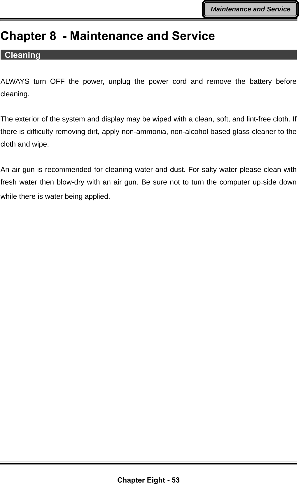  Chapter Eight - 53 Maintenance and ServiceChapter 8  - Maintenance and Service  Cleaning                                                               ALWAYS turn OFF the power, unplug the power cord and remove the battery before cleaning.  The exterior of the system and display may be wiped with a clean, soft, and lint-free cloth. If there is difficulty removing dirt, apply non-ammonia, non-alcohol based glass cleaner to the cloth and wipe.    An air gun is recommended for cleaning water and dust. For salty water please clean with fresh water then blow-dry with an air gun. Be sure not to turn the computer up-side down while there is water being applied. 