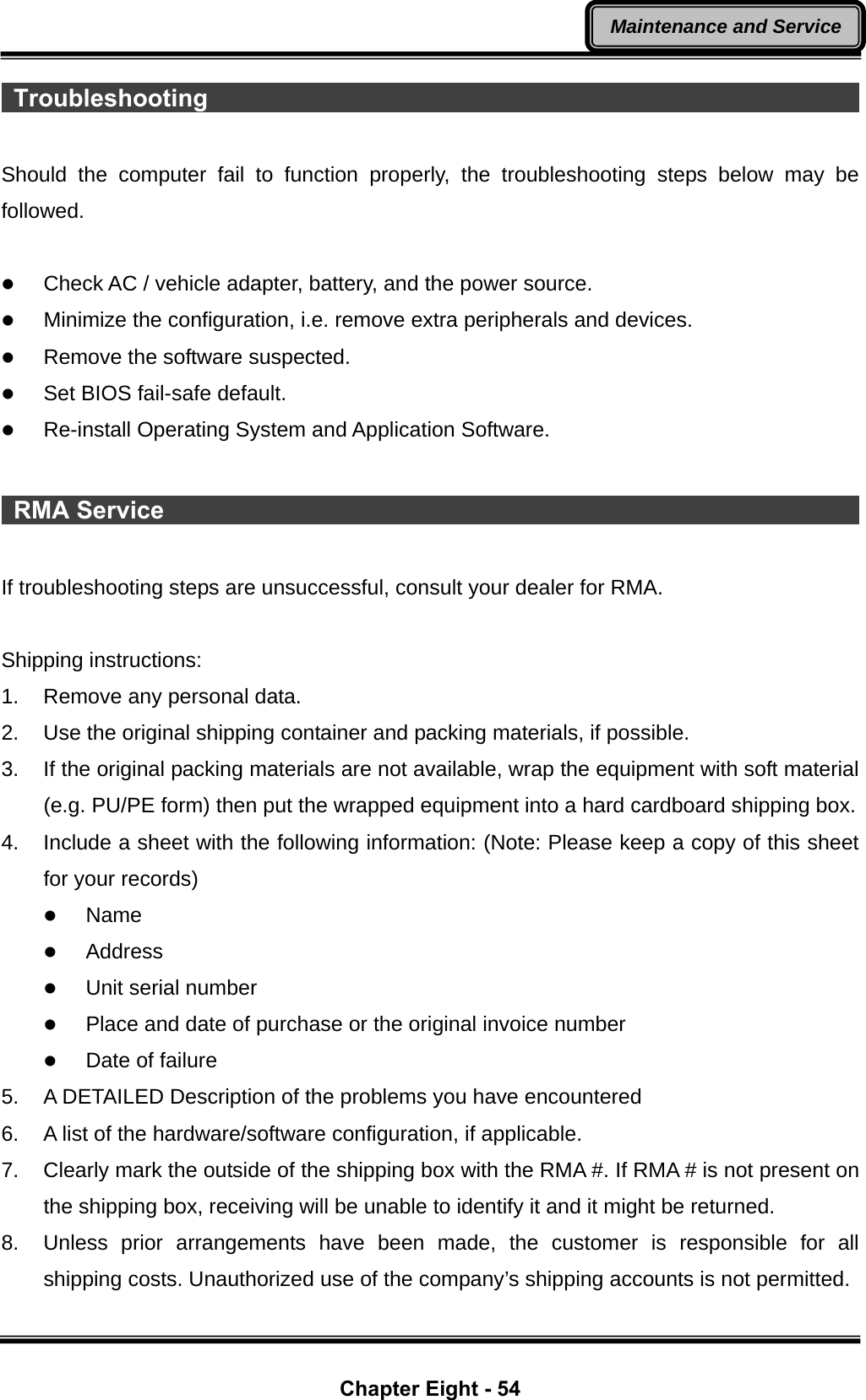  Chapter Eight - 54 Maintenance and Service Troubleshooting                                                       Should the computer fail to function properly, the troubleshooting steps below may be followed.  z Check AC / vehicle adapter, battery, and the power source. z Minimize the configuration, i.e. remove extra peripherals and devices. z Remove the software suspected. z Set BIOS fail-safe default. z Re-install Operating System and Application Software.   RMA Service                                                           If troubleshooting steps are unsuccessful, consult your dealer for RMA.  Shipping instructions: 1.  Remove any personal data. 2.  Use the original shipping container and packing materials, if possible. 3.  If the original packing materials are not available, wrap the equipment with soft material (e.g. PU/PE form) then put the wrapped equipment into a hard cardboard shipping box. 4.  Include a sheet with the following information: (Note: Please keep a copy of this sheet for your records) z Name z Address z Unit serial number z Place and date of purchase or the original invoice number z Date of failure 5.  A DETAILED Description of the problems you have encountered 6.  A list of the hardware/software configuration, if applicable. 7.  Clearly mark the outside of the shipping box with the RMA #. If RMA # is not present on the shipping box, receiving will be unable to identify it and it might be returned. 8.  Unless prior arrangements have been made, the customer is responsible for all shipping costs. Unauthorized use of the company’s shipping accounts is not permitted. 