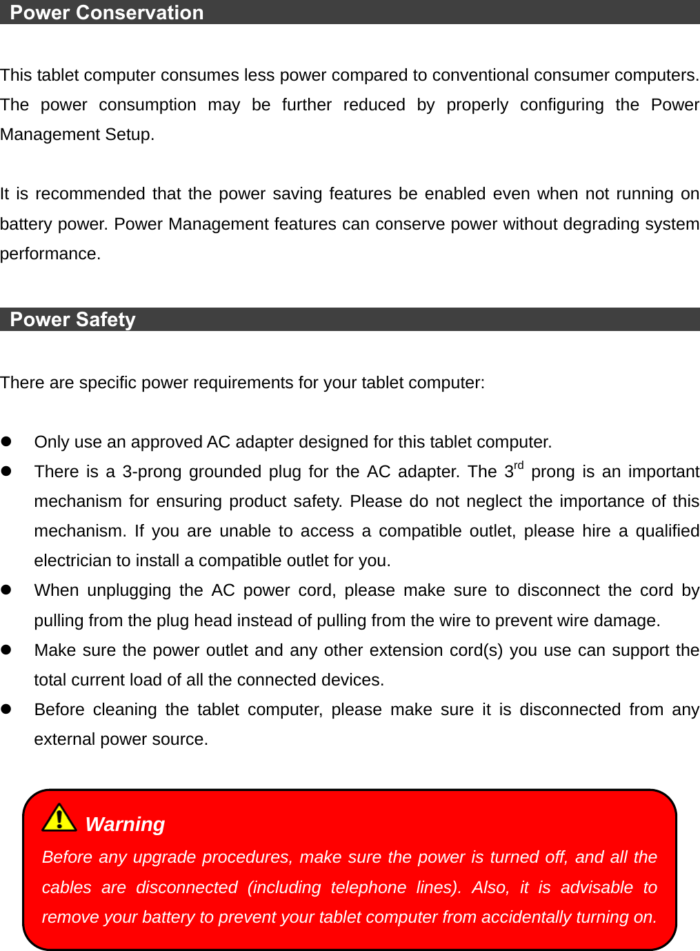   Power Conservation                                                          This tablet computer consumes less power compared to conventional consumer computers. The power consumption may be further reduced by properly configuring the Power Management Setup.  It is recommended that the power saving features be enabled even when not running on battery power. Power Management features can conserve power without degrading system performance.   Power Safety                                                                 There are specific power requirements for your tablet computer:  z  Only use an approved AC adapter designed for this tablet computer. z  There is a 3-prong grounded plug for the AC adapter. The 3rd prong is an important mechanism for ensuring product safety. Please do not neglect the importance of this mechanism. If you are unable to access a compatible outlet, please hire a qualified electrician to install a compatible outlet for you. z  When unplugging the AC power cord, please make sure to disconnect the cord by pulling from the plug head instead of pulling from the wire to prevent wire damage. z  Make sure the power outlet and any other extension cord(s) you use can support the total current load of all the connected devices. z  Before cleaning the tablet computer, please make sure it is disconnected from any external power source.    Warning Before any upgrade procedures, make sure the power is turned off, and all the cables are disconnected (including telephone lines). Also, it is advisable to remove your battery to prevent your tablet computer from accidentally turning on.