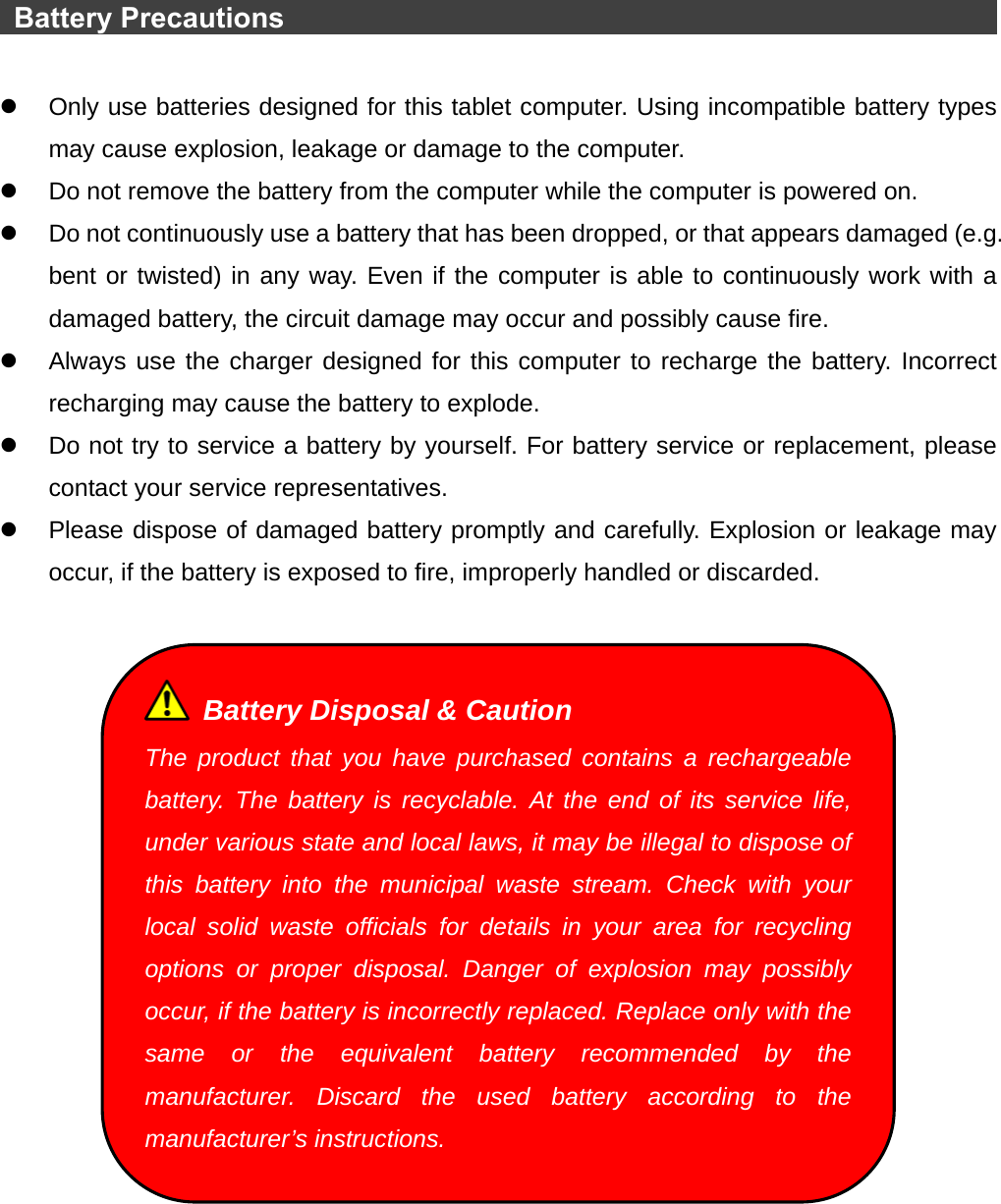   Battery Precautions                                                           z  Only use batteries designed for this tablet computer. Using incompatible battery types may cause explosion, leakage or damage to the computer. z  Do not remove the battery from the computer while the computer is powered on. z  Do not continuously use a battery that has been dropped, or that appears damaged (e.g. bent or twisted) in any way. Even if the computer is able to continuously work with a damaged battery, the circuit damage may occur and possibly cause fire. z  Always use the charger designed for this computer to recharge the battery. Incorrect recharging may cause the battery to explode. z  Do not try to service a battery by yourself. For battery service or replacement, please contact your service representatives. z  Please dispose of damaged battery promptly and carefully. Explosion or leakage may occur, if the battery is exposed to fire, improperly handled or discarded.     Battery Disposal &amp; Caution The product that you have purchased contains a rechargeable battery. The battery is recyclable. At the end of its service life, under various state and local laws, it may be illegal to dispose of this battery into the municipal waste stream. Check with your local solid waste officials for details in your area for recycling options or proper disposal. Danger of explosion may possibly occur, if the battery is incorrectly replaced. Replace only with the same or the equivalent battery recommended by the manufacturer. Discard the used battery according to the manufacturer’s instructions. 