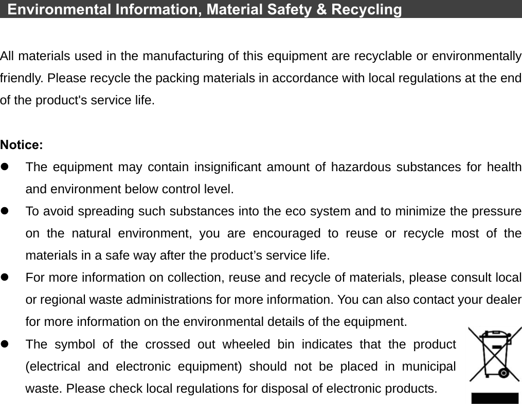    Environmental Information, Material Safety &amp; Recycling                  All materials used in the manufacturing of this equipment are recyclable or environmentally friendly. Please recycle the packing materials in accordance with local regulations at the end of the product&apos;s service life.  Notice: z  The equipment may contain insignificant amount of hazardous substances for health and environment below control level. z  To avoid spreading such substances into the eco system and to minimize the pressure on the natural environment, you are encouraged to reuse or recycle most of the materials in a safe way after the product’s service life. z  For more information on collection, reuse and recycle of materials, please consult local or regional waste administrations for more information. You can also contact your dealer for more information on the environmental details of the equipment. z  The symbol of the crossed out wheeled bin indicates that the product (electrical and electronic equipment) should not be placed in municipal waste. Please check local regulations for disposal of electronic products. 