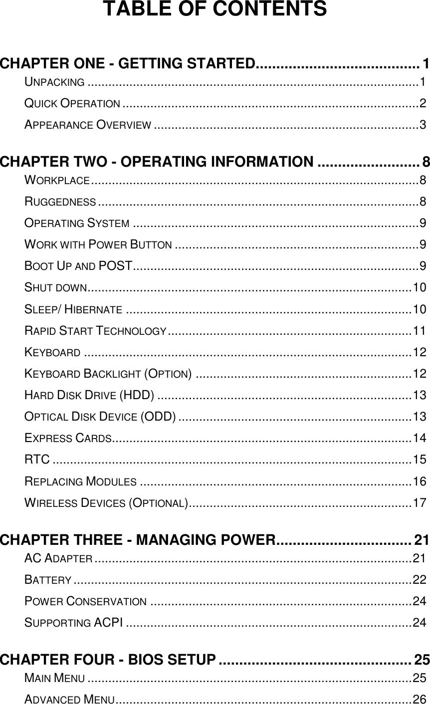   TABLE OF CONTENTS  CHAPTER ONE - GETTING STARTED........................................ 1 UNPACKING ............................................................................................... 1 QUICK OPERATION ..................................................................................... 2 APPEARANCE OVERVIEW ............................................................................ 3 CHAPTER TWO - OPERATING INFORMATION ......................... 8 WORKPLACE .............................................................................................. 8 RUGGEDNESS ............................................................................................ 8 OPERATING SYSTEM .................................................................................. 9 WORK WITH POWER BUTTON ...................................................................... 9 BOOT UP AND POST .................................................................................. 9 SHUT DOWN ............................................................................................. 10 SLEEP/ HIBERNATE .................................................................................. 10 RAPID START TECHNOLOGY ...................................................................... 11 KEYBOARD .............................................................................................. 12 KEYBOARD BACKLIGHT (OPTION) .............................................................. 12 HARD DISK DRIVE (HDD) ......................................................................... 13 OPTICAL DISK DEVICE (ODD) ................................................................... 13 EXPRESS CARDS...................................................................................... 14 RTC ....................................................................................................... 15 REPLACING MODULES .............................................................................. 16 WIRELESS DEVICES (OPTIONAL)................................................................ 17 CHAPTER THREE - MANAGING POWER ................................. 21 AC ADAPTER ........................................................................................... 21 BATTERY ................................................................................................. 22 POWER CONSERVATION ........................................................................... 24 SUPPORTING ACPI .................................................................................. 24 CHAPTER FOUR - BIOS SETUP ............................................... 25 MAIN MENU ............................................................................................. 25 ADVANCED MENU ..................................................................................... 26 