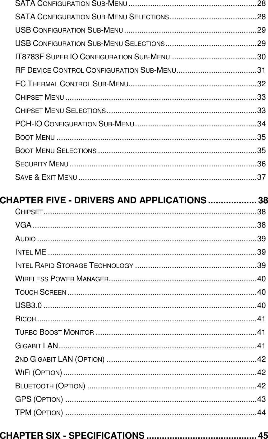   SATA CONFIGURATION SUB-MENU ........................................................... 28 SATA CONFIGURATION SUB-MENU SELECTIONS ........................................ 28 USB CONFIGURATION SUB-MENU ............................................................. 29 USB CONFIGURATION SUB-MENU SELECTIONS .......................................... 29 IT8783F SUPER IO CONFIGURATION SUB-MENU ....................................... 30 RF DEVICE CONTROL CONFIGURATION SUB-MENU ..................................... 31 EC THERMAL CONTROL SUB-MENU........................................................... 32 CHIPSET MENU ........................................................................................ 33 CHIPSET MENU SELECTIONS ..................................................................... 33 PCH-IO CONFIGURATION SUB-MENU ........................................................ 34 BOOT MENU ............................................................................................ 35 BOOT MENU SELECTIONS ......................................................................... 35 SECURITY MENU ...................................................................................... 36 SAVE &amp; EXIT MENU .................................................................................. 37 CHAPTER FIVE - DRIVERS AND APPLICATIONS ................... 38 CHIPSET .................................................................................................. 38 VGA ....................................................................................................... 38 AUDIO ..................................................................................................... 39 INTEL ME ................................................................................................ 39 INTEL RAPID STORAGE TECHNOLOGY ........................................................ 39 WIRELESS POWER MANAGER .................................................................... 40 TOUCH SCREEN ....................................................................................... 40 USB3.0 .................................................................................................. 40 RICOH ..................................................................................................... 41 TURBO BOOST MONITOR .......................................................................... 41 GIGABIT LAN ........................................................................................... 41 2ND GIGABIT LAN (OPTION) ..................................................................... 42 WIFI (OPTION) ......................................................................................... 42 BLUETOOTH (OPTION) .............................................................................. 42 GPS (OPTION) ........................................................................................ 43 TPM (OPTION) ........................................................................................ 44 CHAPTER SIX - SPECIFICATIONS ........................................... 45 