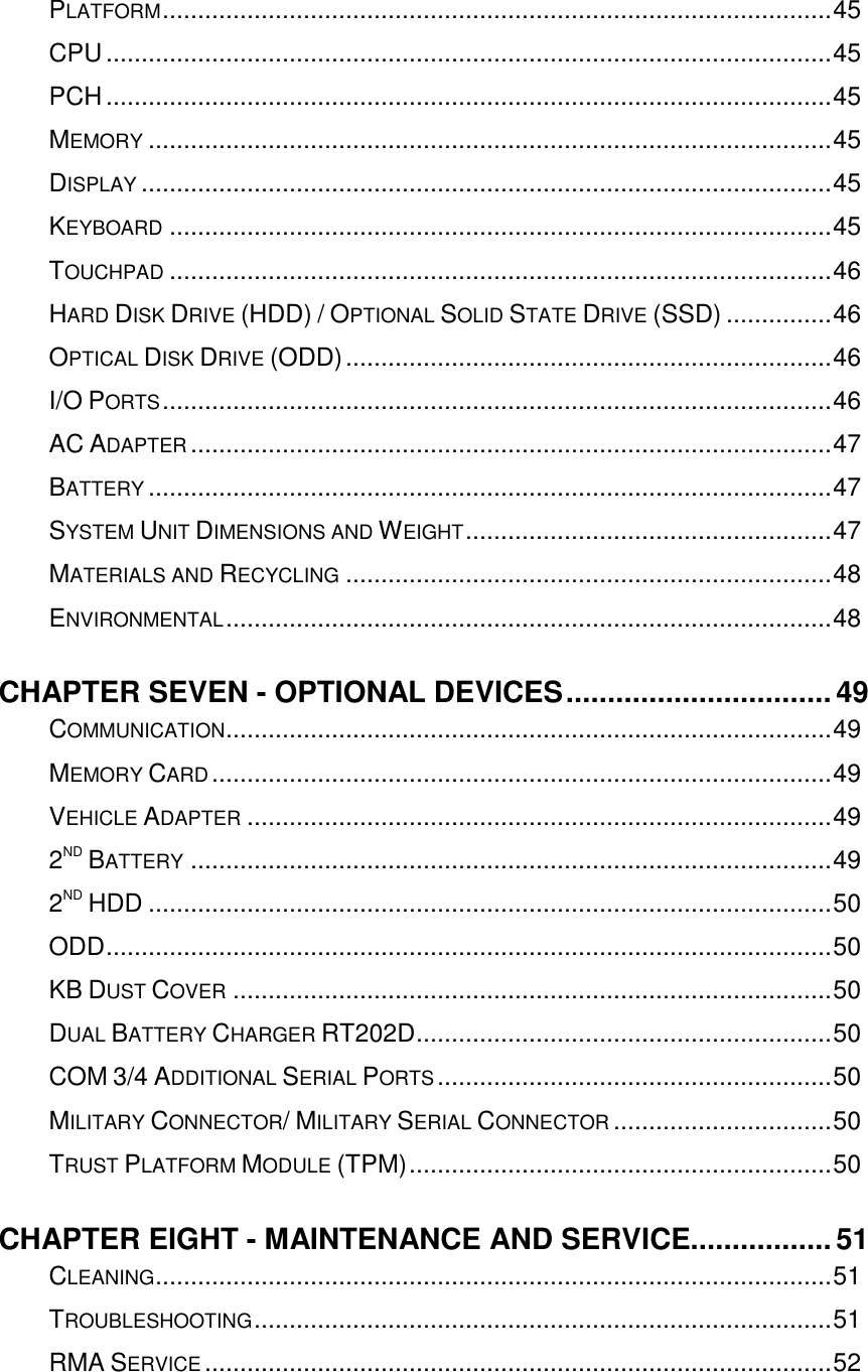   PLATFORM ............................................................................................... 45 CPU ....................................................................................................... 45 PCH ....................................................................................................... 45 MEMORY ................................................................................................. 45 DISPLAY .................................................................................................. 45 KEYBOARD .............................................................................................. 45 TOUCHPAD .............................................................................................. 46 HARD DISK DRIVE (HDD) / OPTIONAL SOLID STATE DRIVE (SSD) ............... 46 OPTICAL DISK DRIVE (ODD) ..................................................................... 46 I/O PORTS ............................................................................................... 46 AC ADAPTER ........................................................................................... 47 BATTERY ................................................................................................. 47 SYSTEM UNIT DIMENSIONS AND WEIGHT .................................................... 47 MATERIALS AND RECYCLING ..................................................................... 48 ENVIRONMENTAL ...................................................................................... 48 CHAPTER SEVEN - OPTIONAL DEVICES ................................ 49 COMMUNICATION ...................................................................................... 49 MEMORY CARD ........................................................................................ 49 VEHICLE ADAPTER ................................................................................... 49 2ND BATTERY ........................................................................................... 49 2ND HDD ................................................................................................. 50 ODD ....................................................................................................... 50 KB DUST COVER ..................................................................................... 50 DUAL BATTERY CHARGER RT202D ........................................................... 50 COM 3/4 ADDITIONAL SERIAL PORTS ........................................................ 50 MILITARY CONNECTOR/ MILITARY SERIAL CONNECTOR ............................... 50 TRUST PLATFORM MODULE (TPM) ............................................................ 50 CHAPTER EIGHT - MAINTENANCE AND SERVICE................. 51 CLEANING ................................................................................................ 51 TROUBLESHOOTING .................................................................................. 51 RMA SERVICE ......................................................................................... 52  