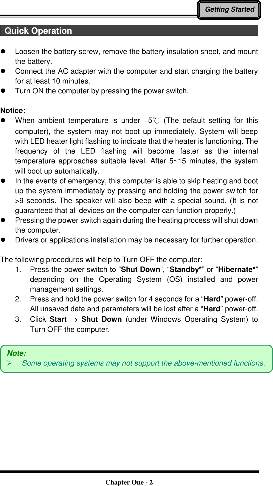   Chapter One - 2 Getting Started  Quick Operation                                                                                                                                                    Loosen the battery screw, remove the battery insulation sheet, and mount the battery.   Connect the AC adapter with the computer and start charging the battery for at least 10 minutes.   Turn ON the computer by pressing the power switch.  Notice:   When  ambient  temperature  is  under  +5℃  (The  default  setting  for  this computer),  the  system may  not  boot  up  immediately. System  will  beep with LED heater light flashing to indicate that the heater is functioning. The frequency  of  the  LED  flashing  will  become  faster  as  the  internal temperature  approaches suitable  level. After  5~15 minutes,  the  system will boot up automatically.   In the events of emergency, this computer is able to skip heating and boot up the system immediately by pressing and holding the power switch for &gt;9 seconds. The speaker will also beep with a special sound. (It is not guaranteed that all devices on the computer can function properly.)   Pressing the power switch again during the heating process will shut down the computer.   Drivers or applications installation may be necessary for further operation.  The following procedures will help to Turn OFF the computer: 1.  Press the power switch to “Shut Down”, “Standby*” or “Hibernate*” depending  on  the  Operating  System  (OS)  installed  and  power management settings. 2.  Press and hold the power switch for 4 seconds for a “Hard” power-off. All unsaved data and parameters will be lost after a “Hard” power-off. 3.  Click  Start  Shut  Down  (under  Windows  Operating  System)  to Turn OFF the computer.   Note:    Some operating systems may not support the above-mentioned functions. 