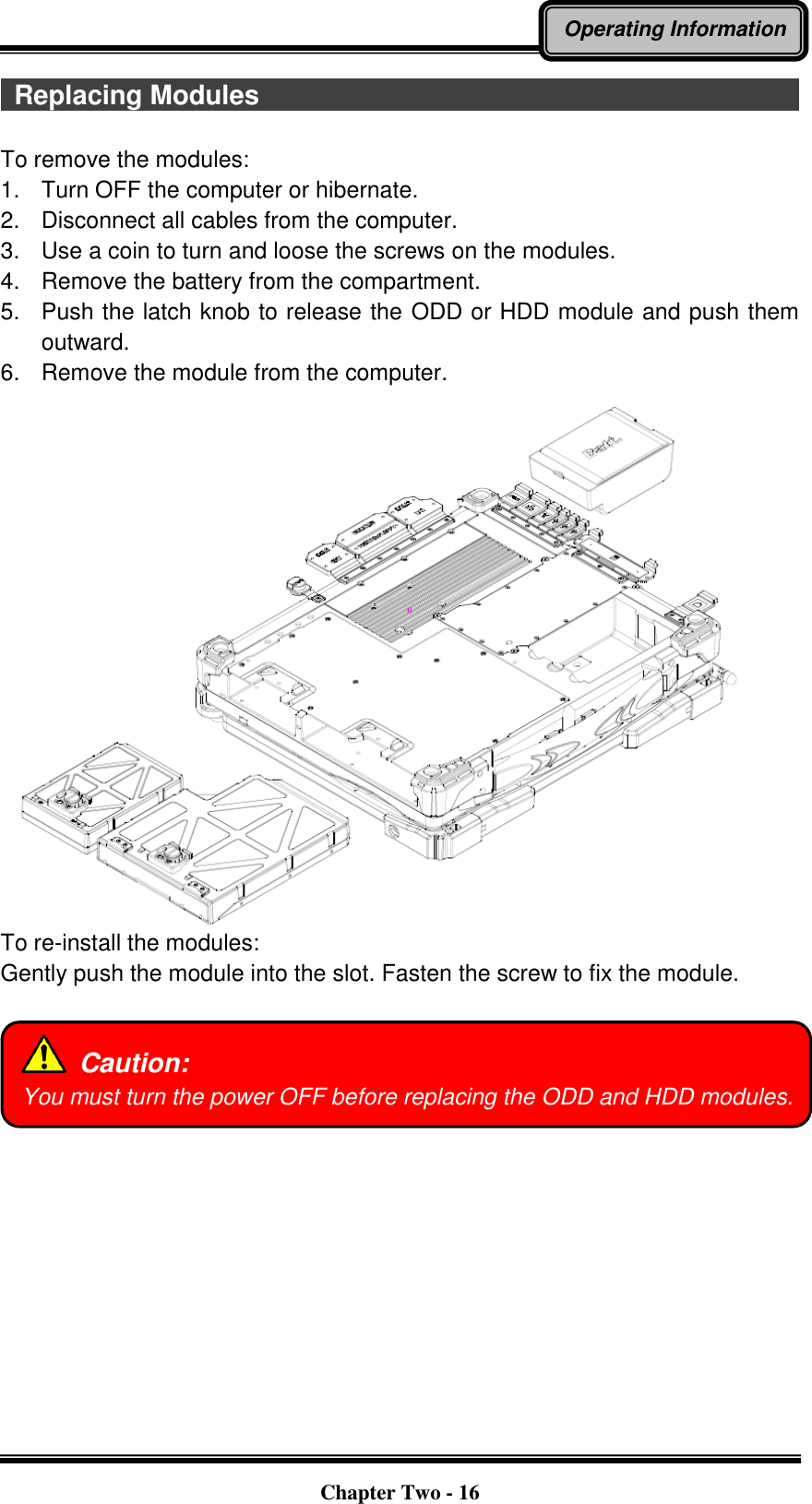   Chapter Two - 16 Operating Information  Replacing Modules                                                                                  To remove the modules: 1.    Turn OFF the computer or hibernate. 2.    Disconnect all cables from the computer. 3.    Use a coin to turn and loose the screws on the modules. 4.    Remove the battery from the compartment. 5.    Push the latch knob to release the ODD or HDD module and push them outward. 6.    Remove the module from the computer.  To re-install the modules: Gently push the module into the slot. Fasten the screw to fix the module.      Caution: You must turn the power OFF before replacing the ODD and HDD modules. 