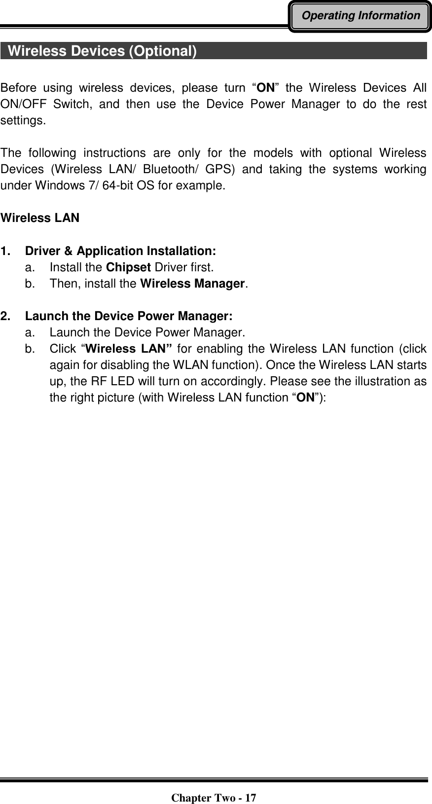   Chapter Two - 17 Operating Information   Wireless Devices (Optional)                                                                                                                                          Before  using  wireless  devices,  please  turn  “ON”  the  Wireless  Devices  All ON/OFF  Switch,  and  then  use  the  Device  Power  Manager  to  do  the  rest settings.  The  following  instructions  are  only  for  the  models  with  optional  Wireless Devices  (Wireless  LAN/  Bluetooth/  GPS)  and  taking  the  systems  working under Windows 7/ 64-bit OS for example.    Wireless LAN  1.  Driver &amp; Application Installation: a.  Install the Chipset Driver first. b.  Then, install the Wireless Manager.  2.  Launch the Device Power Manager: a.  Launch the Device Power Manager.   b. Click “Wireless  LAN” for enabling the Wireless LAN function (click again for disabling the WLAN function). Once the Wireless LAN starts up, the RF LED will turn on accordingly. Please see the illustration as the right picture (with Wireless LAN function “ON”):    