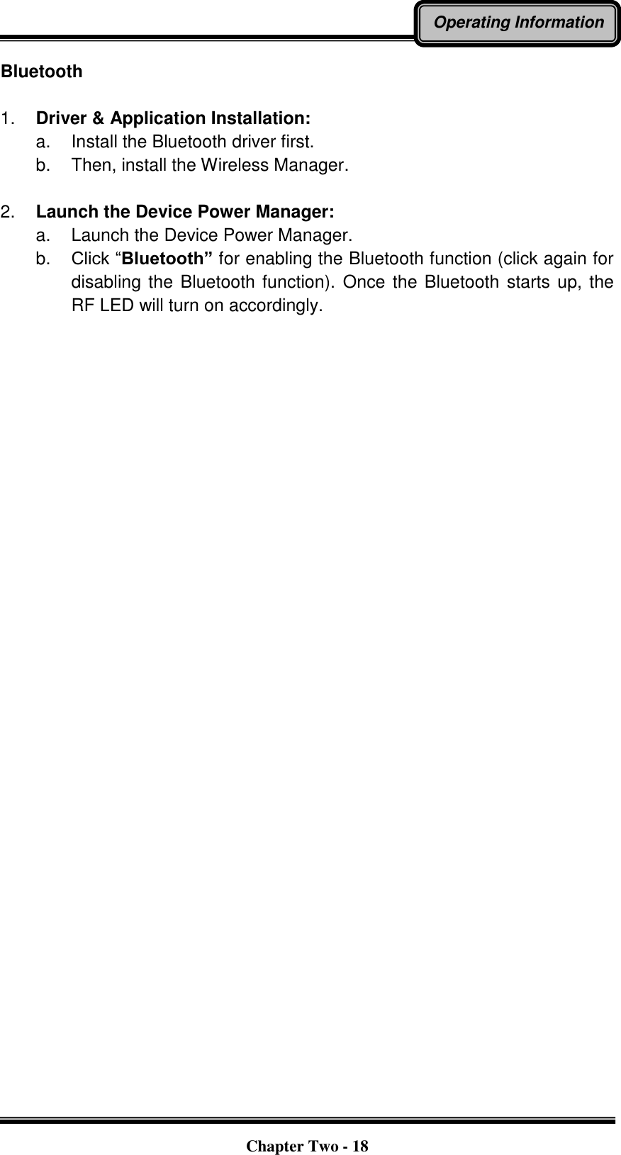   Chapter Two - 18 Operating Information Bluetooth  1. Driver &amp; Application Installation: a.  Install the Bluetooth driver first. b.  Then, install the Wireless Manager.  2. Launch the Device Power Manager: a.  Launch the Device Power Manager. b. Click “Bluetooth” for enabling the Bluetooth function (click again for disabling the Bluetooth function).  Once the Bluetooth starts up, the RF LED will turn on accordingly.     