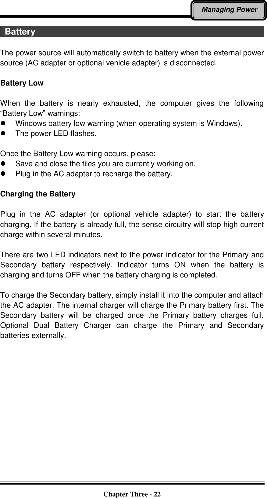   Chapter Three - 22 Managing Power   Battery                                                                                                          The power source will automatically switch to battery when the external power source (AC adapter or optional vehicle adapter) is disconnected.  Battery Low  When  the  battery  is  nearly  exhausted,  the  computer  gives  the  following “Battery Low” warnings:   Windows battery low warning (when operating system is Windows).   The power LED flashes.  Once the Battery Low warning occurs, please:   Save and close the files you are currently working on.   Plug in the AC adapter to recharge the battery.  Charging the Battery    Plug  in  the  AC  adapter  (or  optional  vehicle  adapter)  to  start  the  battery charging. If the battery is already full, the sense circuitry will stop high current charge within several minutes.  There are two LED indicators next to the power indicator for the Primary and Secondary  battery  respectively.  Indicator  turns  ON  when  the  battery  is charging and turns OFF when the battery charging is completed.  To charge the Secondary battery, simply install it into the computer and attach the AC adapter. The internal charger will charge the Primary battery first. The Secondary  battery  will  be  charged  once  the  Primary  battery  charges  full. Optional  Dual  Battery  Charger  can  charge  the  Primary  and  Secondary batteries externally. 