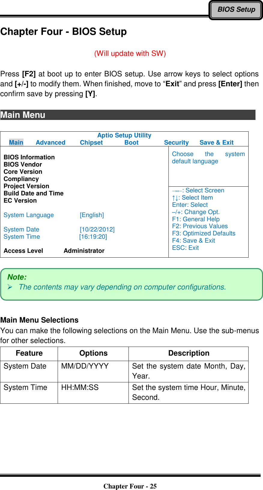   Chapter Four - 25 BIOS Setup Chapter Four - BIOS Setup  (Will update with SW)  Press [F2] at boot up to enter BIOS setup. Use arrow keys to select options and [+/-] to modify them. When finished, move to “Exit” and press [Enter] then confirm save by pressing [Y].  Main Menu                              Aptio Setup Utility Main  Advanced  Chipset  Boot  Security  Save &amp; Exit  BIOS Information BIOS Vendor Core Version Compliancy Project Version Build Date and Time EC Version  System Language  [English]  System Date  [10/22/2012] System Time              [16:19:20]  Access Level    Administrator Choose  the  system default language →←: Select Screen ↑↓: Select Item Enter: Select –/+: Change Opt. F1: General Help F2: Previous Values F3: Optimized Defaults F4: Save &amp; Exit ESC: Exit    Main Menu Selections You can make the following selections on the Main Menu. Use the sub-menus for other selections. Feature Options Description System Date   MM/DD/YYYY Set the system date Month, Day, Year. System Time   HH:MM:SS Set the system time Hour, Minute, Second.  Note:  The contents may vary depending on computer configurations. 