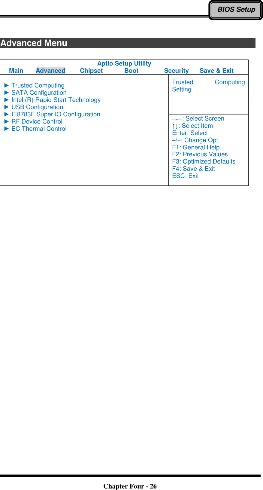   Chapter Four - 26 BIOS Setup  Advanced Menu                            Aptio Setup Utility Main  Advanced  Chipset  Boot  Security  Save &amp; Exit  ► Trusted Computing ► SATA Configuration ► Intel (R) Rapid Start Technology ► USB Configuration ► IT8783F Super IO Configuration ► RF Device Control ► EC Thermal Control Trusted  Computing Setting →←: Select Screen ↑↓: Select Item Enter: Select –/+: Change Opt. F1: General Help F2: Previous Values F3: Optimized Defaults F4: Save &amp; Exit ESC: Exit     