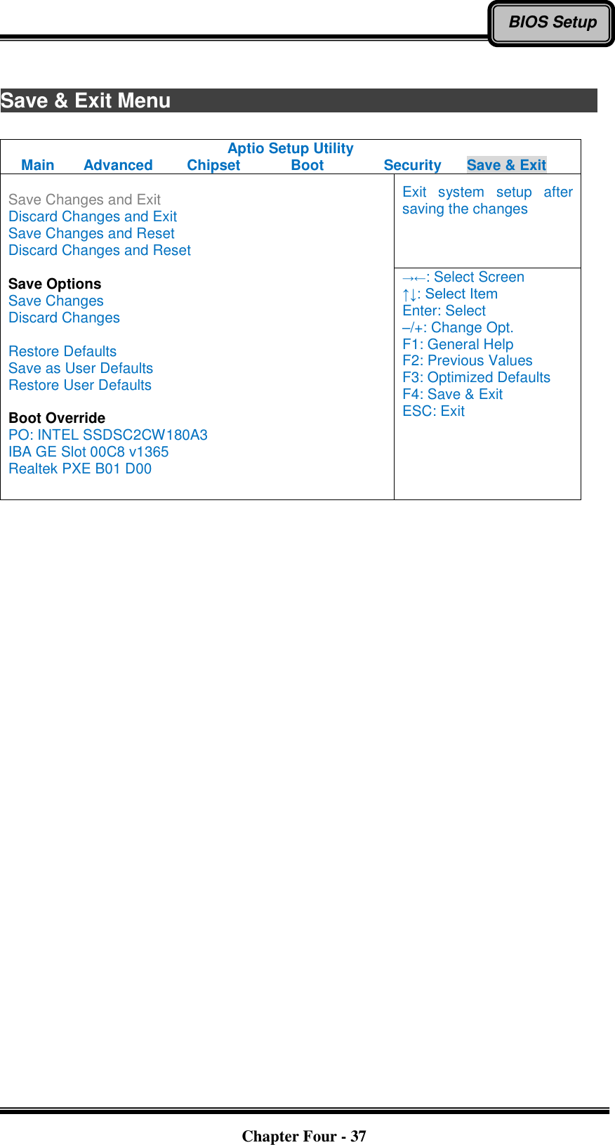   Chapter Four - 37 BIOS Setup  Save &amp; Exit Menu                           Aptio Setup Utility Main  Advanced  Chipset  Boot  Security  Save &amp; Exit  Save Changes and Exit Discard Changes and Exit Save Changes and Reset Discard Changes and Reset  Save Options Save Changes Discard Changes  Restore Defaults Save as User Defaults Restore User Defaults  Boot Override PO: INTEL SSDSC2CW180A3 IBA GE Slot 00C8 v1365 Realtek PXE B01 D00 Exit  system  setup  after saving the changes →←: Select Screen ↑↓: Select Item Enter: Select –/+: Change Opt. F1: General Help F2: Previous Values F3: Optimized Defaults F4: Save &amp; Exit ESC: Exit   