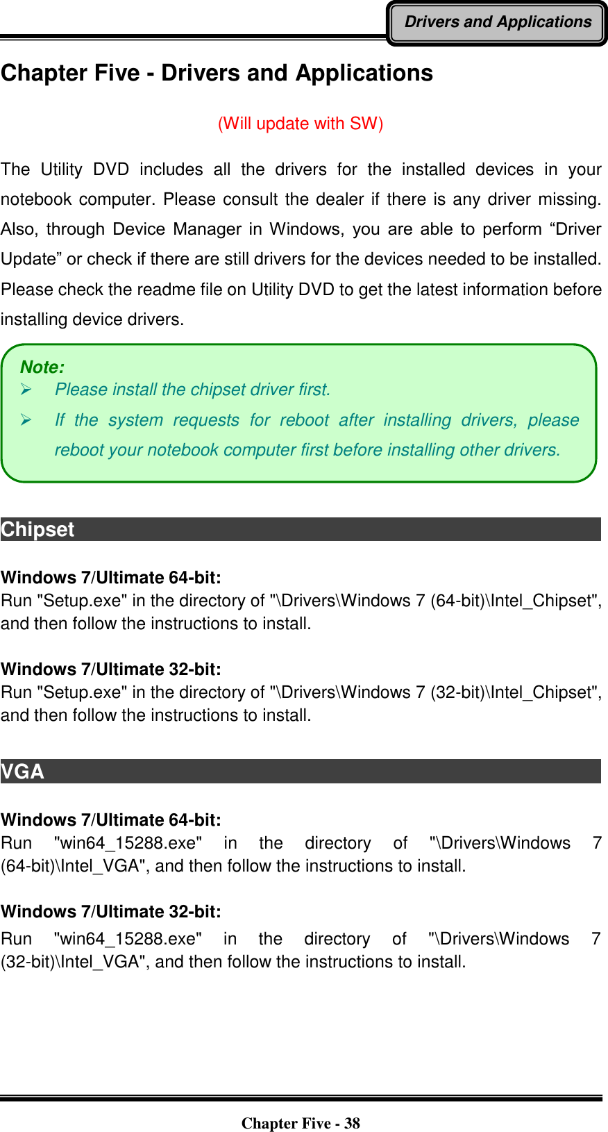   Chapter Five - 38 Drivers and Applications Chapter Five - Drivers and Applications  (Will update with SW)  The  Utility  DVD  includes  all  the  drivers  for  the  installed  devices  in  your notebook computer. Please consult the dealer if there is any driver missing. Also,  through  Device  Manager  in  Windows,  you  are  able  to  perform  “Driver Update” or check if there are still drivers for the devices needed to be installed. Please check the readme file on Utility DVD to get the latest information before installing device drivers.   Chipset                                                                                          Windows 7/Ultimate 64-bit: Run &quot;Setup.exe&quot; in the directory of &quot;\Drivers\Windows 7 (64-bit)\Intel_Chipset&quot;, and then follow the instructions to install.  Windows 7/Ultimate 32-bit: Run &quot;Setup.exe&quot; in the directory of &quot;\Drivers\Windows 7 (32-bit)\Intel_Chipset&quot;, and then follow the instructions to install.  VGA                                                                                          Windows 7/Ultimate 64-bit: Run  &quot;win64_15288.exe&quot;  in  the  directory  of  &quot;\Drivers\Windows  7 (64-bit)\Intel_VGA&quot;, and then follow the instructions to install.    Windows 7/Ultimate 32-bit: Run  &quot;win64_15288.exe&quot;  in  the  directory  of  &quot;\Drivers\Windows  7 (32-bit)\Intel_VGA&quot;, and then follow the instructions to install. Note:  Please install the chipset driver first.  If  the  system  requests  for  reboot  after  installing  drivers,  please reboot your notebook computer first before installing other drivers. 