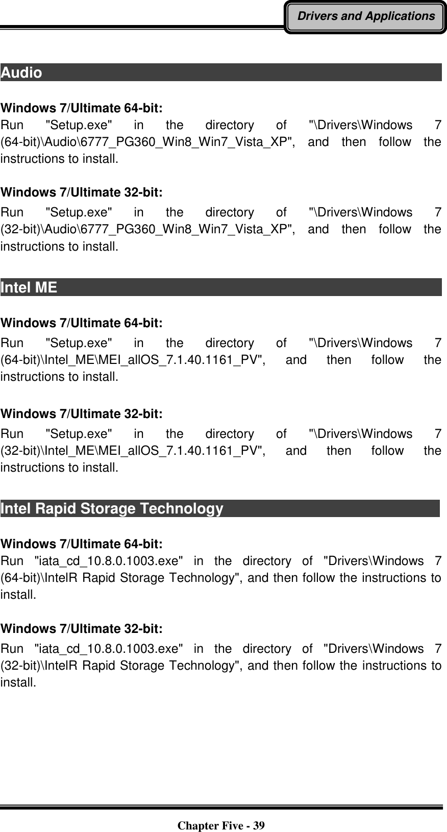   Chapter Five - 39 Drivers and Applications  Audio                                                                                          Windows 7/Ultimate 64-bit: Run  &quot;Setup.exe&quot;  in  the  directory  of  &quot;\Drivers\Windows  7 (64-bit)\Audio\6777_PG360_Win8_Win7_Vista_XP&quot;,  and  then  follow  the instructions to install.  Windows 7/Ultimate 32-bit: Run  &quot;Setup.exe&quot;  in  the  directory  of  &quot;\Drivers\Windows  7 (32-bit)\Audio\6777_PG360_Win8_Win7_Vista_XP&quot;,  and  then  follow  the instructions to install.    Intel ME                                                                                          Windows 7/Ultimate 64-bit: Run  &quot;Setup.exe&quot;  in  the  directory  of  &quot;\Drivers\Windows  7 (64-bit)\Intel_ME\MEI_allOS_7.1.40.1161_PV&quot;,  and  then  follow  the instructions to install.  Windows 7/Ultimate 32-bit: Run  &quot;Setup.exe&quot;  in  the  directory  of  &quot;\Drivers\Windows  7 (32-bit)\Intel_ME\MEI_allOS_7.1.40.1161_PV&quot;,  and  then  follow  the instructions to install.  Intel Rapid Storage Technology                               Windows 7/Ultimate 64-bit: Run  &quot;iata_cd_10.8.0.1003.exe&quot;  in  the  directory  of  &quot;Drivers\Windows  7 (64-bit)\IntelR Rapid Storage Technology&quot;, and then follow the instructions to install.  Windows 7/Ultimate 32-bit: Run  &quot;iata_cd_10.8.0.1003.exe&quot;  in  the  directory  of  &quot;Drivers\Windows  7 (32-bit)\IntelR Rapid Storage Technology&quot;, and then follow the instructions to install. 