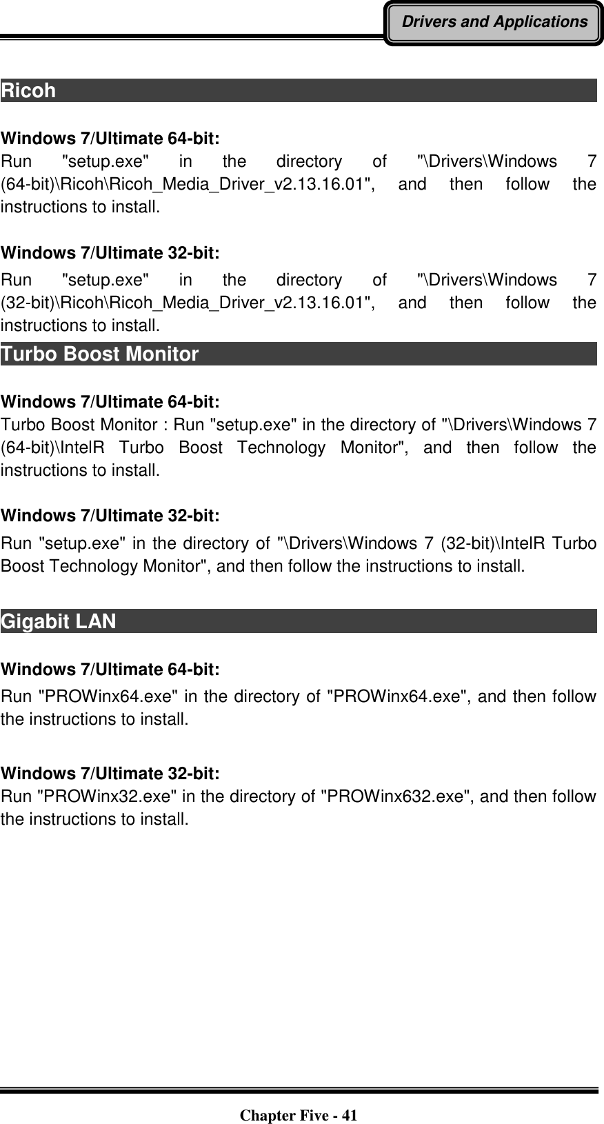   Chapter Five - 41 Drivers and Applications  Ricoh                                                                                          Windows 7/Ultimate 64-bit: Run  &quot;setup.exe&quot;  in  the  directory  of  &quot;\Drivers\Windows  7 (64-bit)\Ricoh\Ricoh_Media_Driver_v2.13.16.01&quot;,  and  then  follow  the instructions to install.  Windows 7/Ultimate 32-bit: Run  &quot;setup.exe&quot;  in  the  directory  of  &quot;\Drivers\Windows  7 (32-bit)\Ricoh\Ricoh_Media_Driver_v2.13.16.01&quot;,  and  then  follow  the instructions to install. Turbo Boost Monitor                                                                                                                                                                                  Windows 7/Ultimate 64-bit: Turbo Boost Monitor : Run &quot;setup.exe&quot; in the directory of &quot;\Drivers\Windows 7 (64-bit)\IntelR  Turbo  Boost  Technology  Monitor&quot;,  and  then  follow  the instructions to install.  Windows 7/Ultimate 32-bit: Run &quot;setup.exe&quot; in the directory of &quot;\Drivers\Windows 7 (32-bit)\IntelR Turbo Boost Technology Monitor&quot;, and then follow the instructions to install.  Gigabit LAN                                                                                                                                                                                  Windows 7/Ultimate 64-bit: Run &quot;PROWinx64.exe&quot; in the directory of &quot;PROWinx64.exe&quot;, and then follow the instructions to install.  Windows 7/Ultimate 32-bit: Run &quot;PROWinx32.exe&quot; in the directory of &quot;PROWinx632.exe&quot;, and then follow the instructions to install. 