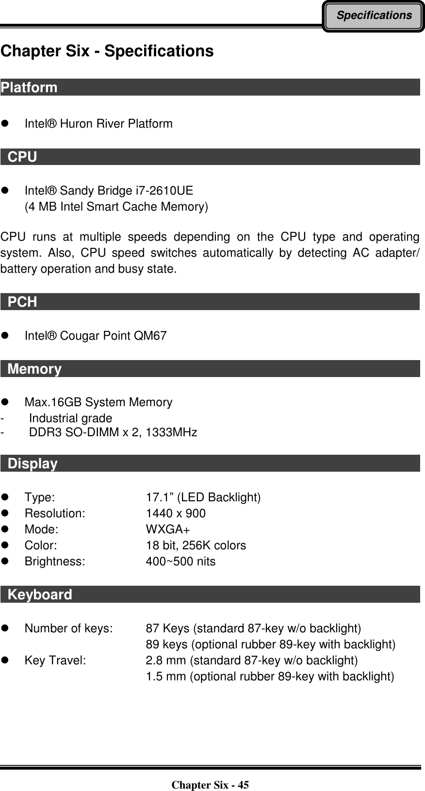   Chapter Six - 45 Specifications Chapter Six - Specifications  Platform                                                          Intel®  Huron River Platform   CPU                                                           Intel®  Sandy Bridge i7-2610UE (4 MB Intel Smart Cache Memory)  CPU  runs  at  multiple  speeds  depending  on  the  CPU  type  and  operating system.  Also,  CPU  speed  switches  automatically  by  detecting  AC  adapter/ battery operation and busy state.   PCH                                                          Intel®  Cougar Point QM67    Memory                                                                                                            Max.16GB System Memory   -  Industrial grade -  DDR3 SO-DIMM x 2, 1333MHz    Display                                                                                                              Type:        17.1” (LED Backlight)   Resolution:      1440 x 900   Mode:        WXGA+   Color:        18 bit, 256K colors   Brightness:      400~500 nits    Keyboard                                                                                                      Number of keys:    87 Keys (standard 87-key w/o backlight) 89 keys (optional rubber 89-key with backlight)   Key Travel:      2.8 mm (standard 87-key w/o backlight) 1.5 mm (optional rubber 89-key with backlight) 