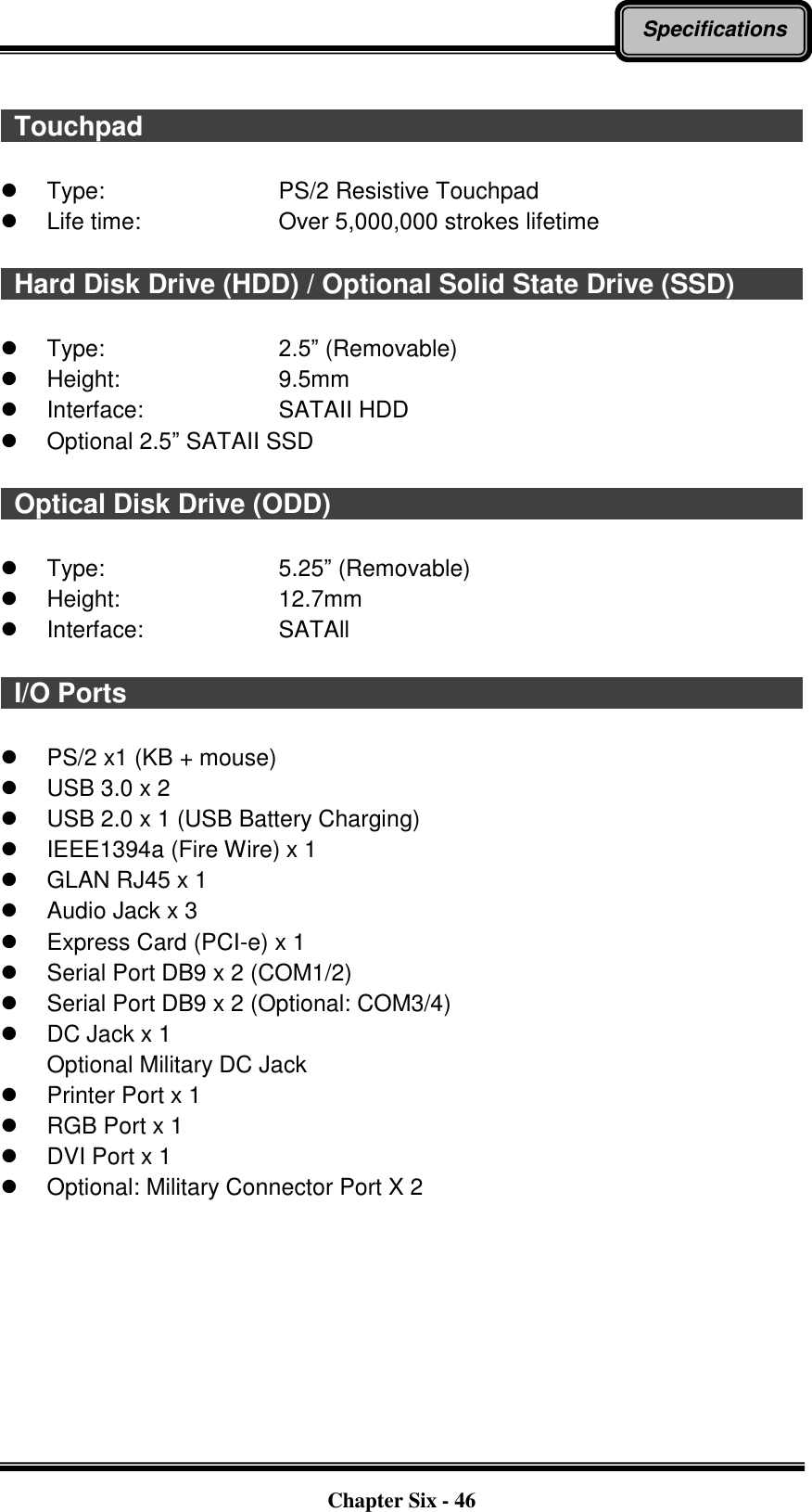   Chapter Six - 46 Specifications    Touchpad                                                                                                      Type:        PS/2 Resistive Touchpad   Life time:        Over 5,000,000 strokes lifetime    Hard Disk Drive (HDD) / Optional Solid State Drive (SSD)                                                                                                          Type:        2.5” (Removable)   Height:        9.5mm   Interface:      SATAII HDD   Optional 2.5” SATAII SSD    Optical Disk Drive (ODD)                                                                          Type:        5.25” (Removable)   Height:        12.7mm   Interface:      SATAll    I/O Ports                                                                                                        PS/2 x1 (KB + mouse)   USB 3.0 x 2   USB 2.0 x 1 (USB Battery Charging)   IEEE1394a (Fire Wire) x 1   GLAN RJ45 x 1   Audio Jack x 3   Express Card (PCI-e) x 1   Serial Port DB9 x 2 (COM1/2)   Serial Port DB9 x 2 (Optional: COM3/4)   DC Jack x 1 Optional Military DC Jack   Printer Port x 1   RGB Port x 1   DVI Port x 1   Optional: Military Connector Port X 2  