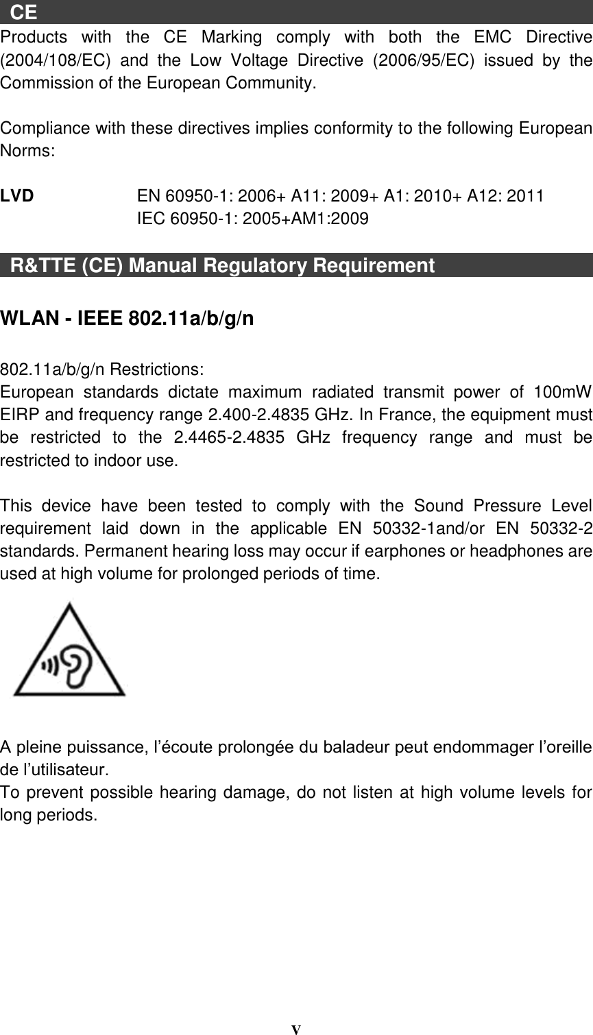  V   CE                                                         Products  with  the  CE  Marking  comply  with  both  the  EMC  Directive (2004/108/EC)  and  the  Low  Voltage  Directive  (2006/95/EC)  issued  by  the Commission of the European Community.    Compliance with these directives implies conformity to the following European Norms:  LVD      EN 60950-1: 2006+ A11: 2009+ A1: 2010+ A12: 2011 IEC 60950-1: 2005+AM1:2009      R&amp;TTE (CE) Manual Regulatory Requirement                                  WLAN - IEEE 802.11a/b/g/n  802.11a/b/g/n Restrictions: European  standards  dictate  maximum  radiated  transmit  power  of  100mW EIRP and frequency range 2.400-2.4835 GHz. In France, the equipment must be  restricted  to  the  2.4465-2.4835  GHz  frequency  range  and  must  be restricted to indoor use.  This  device  have  been  tested  to  comply  with  the  Sound  Pressure  Level requirement  laid  down  in  the  applicable  EN  50332-1and/or  EN  50332-2 standards. Permanent hearing loss may occur if earphones or headphones are used at high volume for prolonged periods of time.       A pleine puissance, l’écoute prolongée du baladeur peut endommager l’oreille de l’utilisateur. To prevent possible hearing damage, do not listen at high volume levels for long periods. 