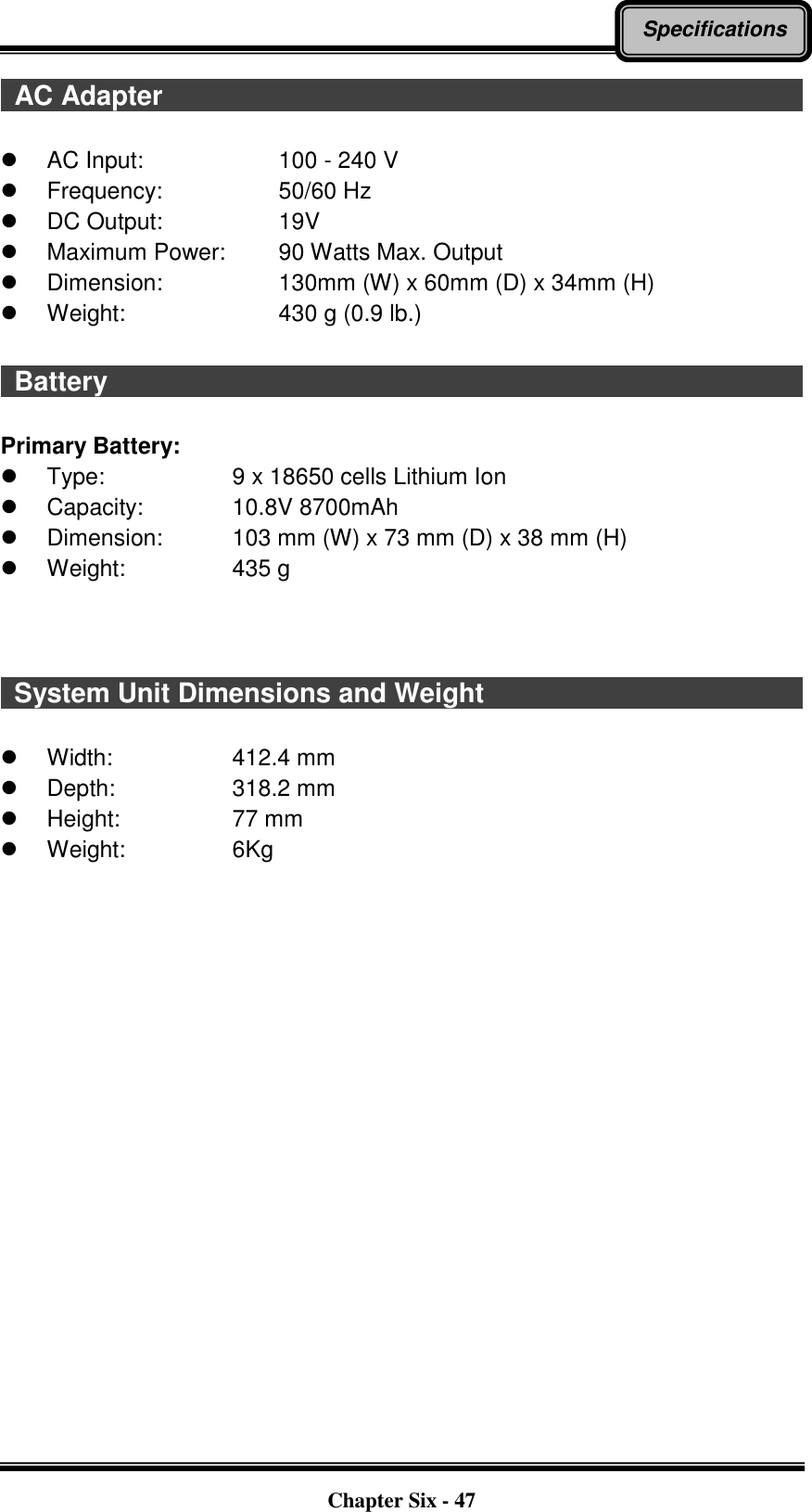   Chapter Six - 47 Specifications   AC Adapter                                                                                                  AC Input:      100 - 240 V   Frequency:      50/60 Hz  DC Output:      19V   Maximum Power:   90 Watts Max. Output   Dimension:      130mm (W) x 60mm (D) x 34mm (H)   Weight:        430 g (0.9 lb.)    Battery                                                                                                          Primary Battery:   Type:      9 x 18650 cells Lithium Ion   Capacity:    10.8V 8700mAh   Dimension:    103 mm (W) x 73 mm (D) x 38 mm (H)   Weight:      435 g      System Unit Dimensions and Weight                                                    Width:        412.4 mm   Depth:      318.2 mm   Height:      77 mm   Weight:         6Kg   