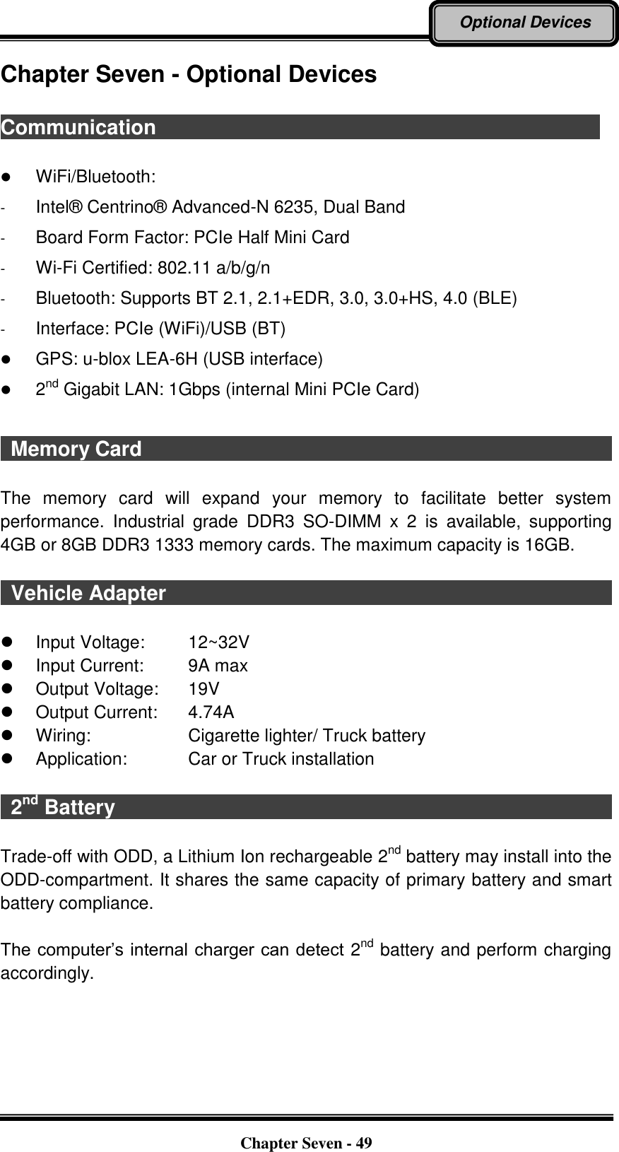   Chapter Seven - 49 Optional Devices Chapter Seven - Optional Devices  Communication                                                                                         WiFi/Bluetooth:   -  Intel®  Centrino®  Advanced-N 6235, Dual Band -  Board Form Factor: PCIe Half Mini Card -  Wi-Fi Certified: 802.11 a/b/g/n -  Bluetooth: Supports BT 2.1, 2.1+EDR, 3.0, 3.0+HS, 4.0 (BLE) -  Interface: PCIe (WiFi)/USB (BT)  GPS: u-blox LEA-6H (USB interface)  2nd Gigabit LAN: 1Gbps (internal Mini PCIe Card)    Memory Card                                                                                              The  memory  card  will  expand  your  memory  to  facilitate  better  system performance.  Industrial  grade  DDR3  SO-DIMM  x  2  is  available,  supporting 4GB or 8GB DDR3 1333 memory cards. The maximum capacity is 16GB.    Vehicle Adapter                                                                                            Input Voltage:  12~32V   Input Current:  9A max   Output Voltage:  19V     Output Current:  4.74A   Wiring:  Cigarette lighter/ Truck battery   Application:  Car or Truck installation    2nd Battery                                                                                                  Trade-off with ODD, a Lithium Ion rechargeable 2nd battery may install into the ODD-compartment. It shares the same capacity of primary battery and smart battery compliance.  The computer’s internal charger can detect 2nd battery and perform charging accordingly. 